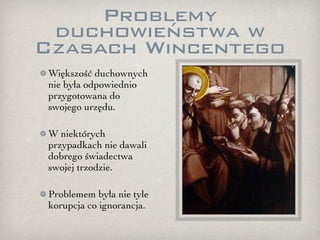 Problemy
 duchowieństwa w
Czasach Wincentego
Większość duchownych
nie była odpowiednio
przygotowana do
swojego urzędu.

W niektórych
przypadkach nie dawali
dobrego świadectwa
swojej trzodzie.

Problemem była nie tyle
korupcja co ignorancja.
 