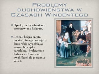 Problemy
 duchowieństwa w
Czasach Wincentego
Opiekę nad wieśniakami
pozostawiono księżom.

Jednak księża często
uważali, że wystarczająco
dużo robią wypełniając
swoje obowiązki
paraﬁalne. Praktycznie
żaden z nich nie miał
kwaliﬁkacji do głoszenia
kazań.
 