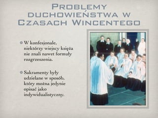 Problemy
 duchowieństwa w
Czasach Wincentego
 W konfesjonale,
 niektórzy wiejscy księża
 nie znali nawet formuły
 rozgrzeszenia.

 Sakramenty były
 udzielane w sposób,
 który można jedynie
 opisać jako
 indywidualistyczny.
 