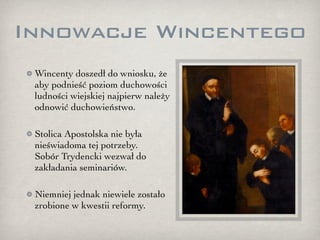 Innowacje Wincentego
 Wincenty doszedł do wniosku, że
 aby podnieść poziom duchowości
 ludności wiejskiej najpierw należy
 odnowić duchowieństwo.

 Stolica Apostolska nie była
 nieświadoma tej potrzeby.
 Sobór Trydencki wezwał do
 zakładania seminariów.

 Niemniej jednak niewiele zostało
 zrobione w kwestii reformy.
 