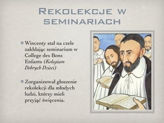 Rekolekcje w
      seminariach
Wincenty stał na czele
zakłdając seminarium w
College des Bons
Enfants (Kolegium
Dobrych Dzieci)

Zorganizował głoszenie
rekolekcji dla młodych
ludzi, którzy mieli
przyjąć święcenia.
 