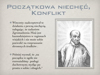 Początkowa niechęć,
     Konflikt
 Wincenty zaakceptował te
 działania z pewną niechęcią,
 nalegając, że zadaniem
 Zgromadzenia Misji jest
 kaznodziejstwo w regionach
 wiejskich i nie może sobie
 pozwolić na rozpraszanie
 skromnych środków .

 Później wyznał, że „na
 początku w ogóle nie
 rozważaliśmy posługi
 duchownym; myśląc po
 prostu o sobie i ubogich."
 