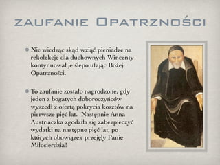 zaufanie Opatrzności
 Nie wiedząc skąd wziąć pieniadze na
 rekolekcje dla duchownych Wincenty
 kontynuował je ślepo ufając Bożej
 Opatrzności.

 To zaufanie zostało nagrodzone, gdy
 jeden z bogatych doboroczyńców
 wyszedł z ofertą pokrycia kosztów na
 pierwsze pięć lat. Następnie Anna
 Austriaczka zgodziła się zabezpieczyć
 wydatki na następne pięć lat, po
 których obowiązek przejęły Panie
 Miłosierdzia!
 