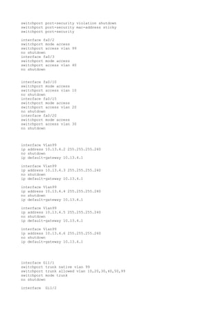 switchport port-security violation shutdown
switchport port-security mac-address sticky
switchport port-security

interface fa0/2
switchport mode access
switchport access vlan 99
no shutdown
interface fa0/3
switchport mode access
switchport access vlan 40
no shutdown


interface fa0/10
switchport mode access
switchport access vlan 10
no shutdown
interface fa0/15
switchport mode access
switchport access vlan 20
no shutdown
interface fa0/20
switchport mode access
switchport access vlan 30
no shutdown



interface Vlan99
ip address 10.13.4.2 255.255.255.240
no shutdown
ip default-gateway 10.13.4.1

interface Vlan99
ip address 10.13.4.3 255.255.255.240
no shutdown
ip default-gateway 10.13.4.1

interface Vlan99
ip address 10.13.4.4 255.255.255.240
no shutdown
ip default-gateway 10.13.4.1

interface Vlan99
ip address 10.13.4.5 255.255.255.240
no shutdown
ip default-gateway 10.13.4.1

interface Vlan99
ip address 10.13.4.6 255.255.255.240
no shutdown
ip default-gateway 10.13.4.1




interface Gi1/1
switchport trunk native vlan 99
switchport trunk allowed vlan 10,20,30,40,50,99
switchport mode trunk
no shutdown

interface   Gi1/2
 