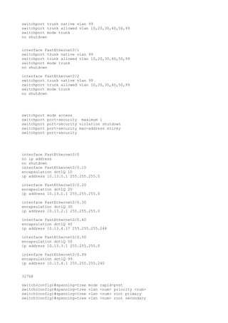 switchport trunk native vlan 99
switchport trunk allowed vlan 10,20,30,40,50,99
switchport mode trunk
no shutdown


interface FastEthernet0/1
switchport trunk native vlan 99
switchport trunk allowed vlan 10,20,30,40,50,99
switchport mode trunk
no shutdown

interface FastEthernet0/2
switchport trunk native vlan 99
switchport trunk allowed vlan 10,20,30,40,50,99
switchport mode trunk
no shutdown




switchport   mode access
switchport   port-security maximum 1
switchport   port-security violation shutdown
switchport   port-security mac-address sticky
switchport   port-security




interface FastEthernet0/0
no ip address
no shutdown
interface FastEthernet0/0.10
encapsulation dot1Q 10
ip address 10.13.0.1 255.255.255.0

interface FastEthernet0/0.20
encapsulation dot1Q 20
ip address 10.13.1.1 255.255.255.0

interface FastEthernet0/0.30
encapsulation dot1Q 30
ip address 10.13.2.1 255.255.255.0

interface FastEthernet0/0.40
encapsulation dot1Q 40
ip address 10.13.4.17 255.255.255.248

interface FastEthernet0/0.50
encapsulation dot1Q 50
ip address 10.13.3.1 255.255.255.0

interface FastEthernet0/0.99
encapsulation dot1Q 99
ip address 10.13.4.1 255.255.255.240


32768

switch(config)#spanning-tree   mode   rapid-pvst
switch(config)#spanning-tree   vlan   <num> priority <num>
switch(config)#spanning-tree   vlan   <num> root primary
switch(config)#spanning-tree   vlan   <num> root secondary
 