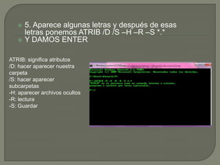 5. Aparece algunas letras y después de esas
letras ponemos ATRIB /D /S –H –R –S *.*
 Y DAMOS ENTER


ATRIB: significa atributos
/D: hacer aparecer nuestra
carpeta
/S: hacer aparecer
subcarpetas
-H: aparecer archivos ocultos
-R: lectura
-S: Guardar

 