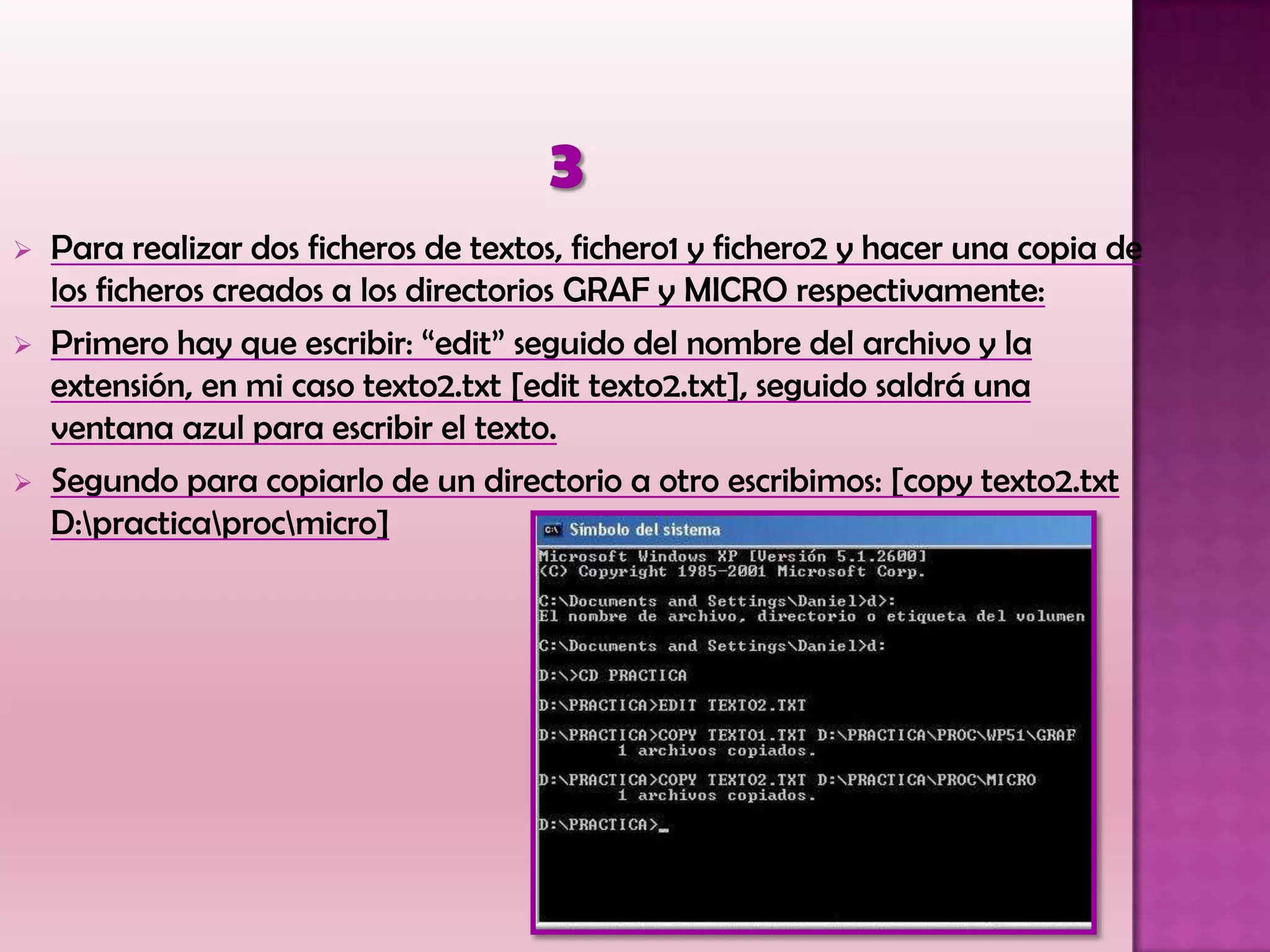  Para realizar dos ficheros de textos, fichero1 y fichero2 y hacer una copia de
los ficheros creados a los directorios GRAF y MICRO respectivamente:
 Primero hay que escribir: “edit” seguido del nombre del archivo y la
extensión, en mi caso texto2.txt [edit texto2.txt], seguido saldrá una
ventana azul para escribir el texto.
 Segundo para copiarlo de un directorio a otro escribimos: [copy texto2.txt
D:practicaprocmicro]
 