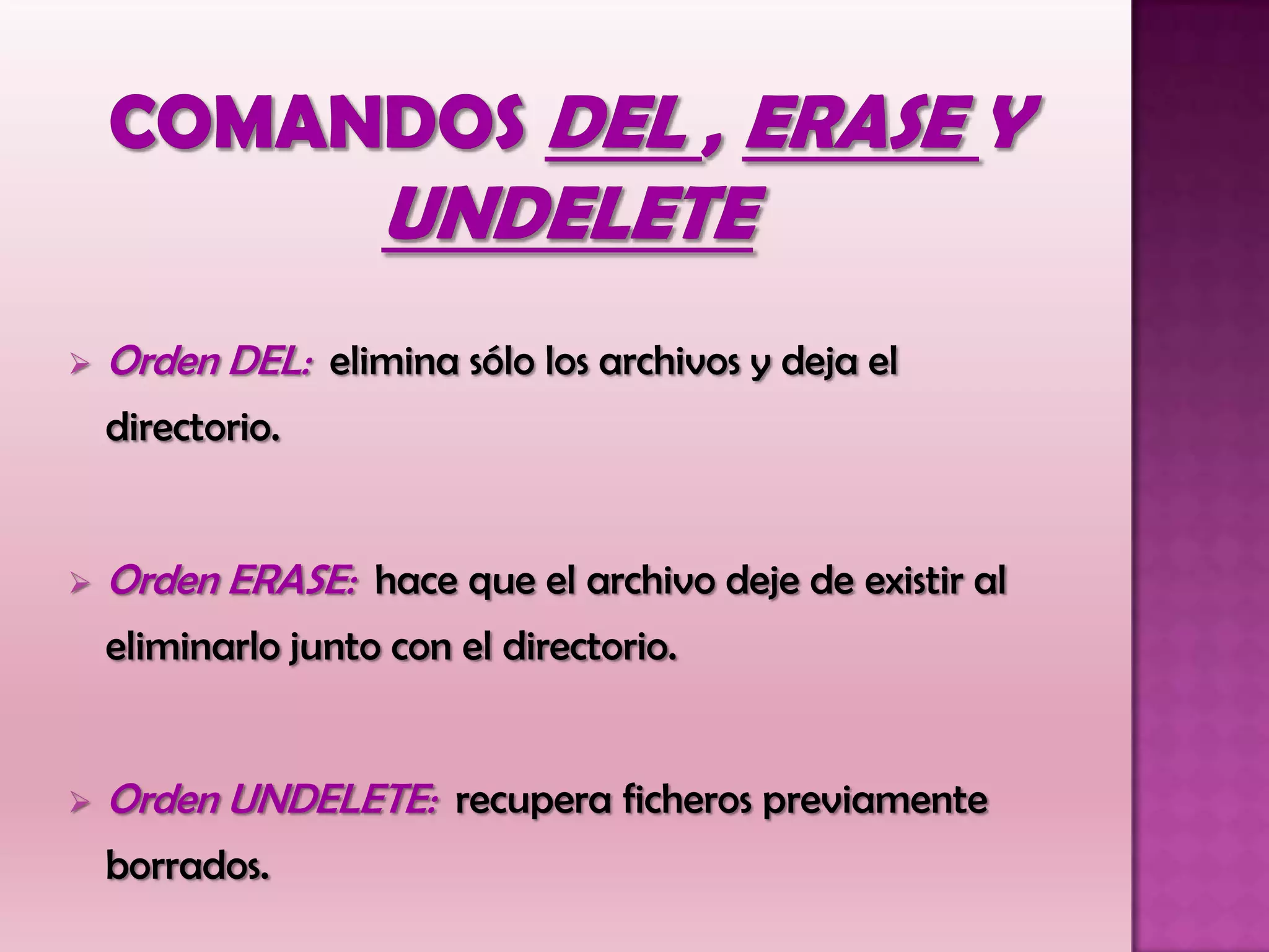  Orden DEL: elimina sólo los archivos y deja el
directorio.
 Orden ERASE: hace que el archivo deje de existir al
eliminarlo junto con el directorio.
 Orden UNDELETE: recupera ficheros previamente
borrados.
 