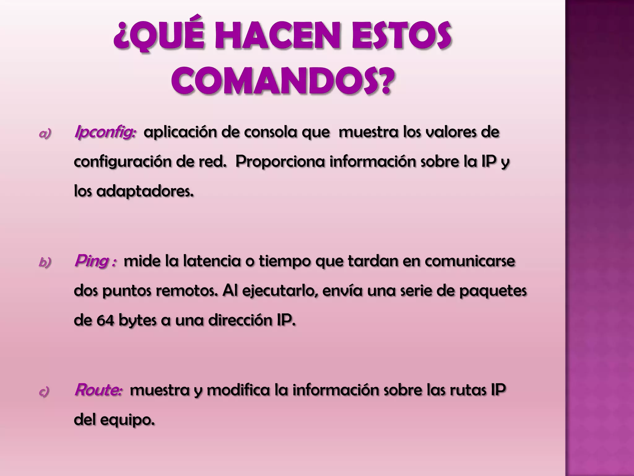 a) Ipconfig: aplicación de consola que muestra los valores de
configuración de red. Proporciona información sobre la IP y
los adaptadores.
b) Ping : mide la latencia o tiempo que tardan en comunicarse
dos puntos remotos. Al ejecutarlo, envía una serie de paquetes
de 64 bytes a una dirección IP.
c) Route: muestra y modifica la información sobre las rutas IP
del equipo.
 