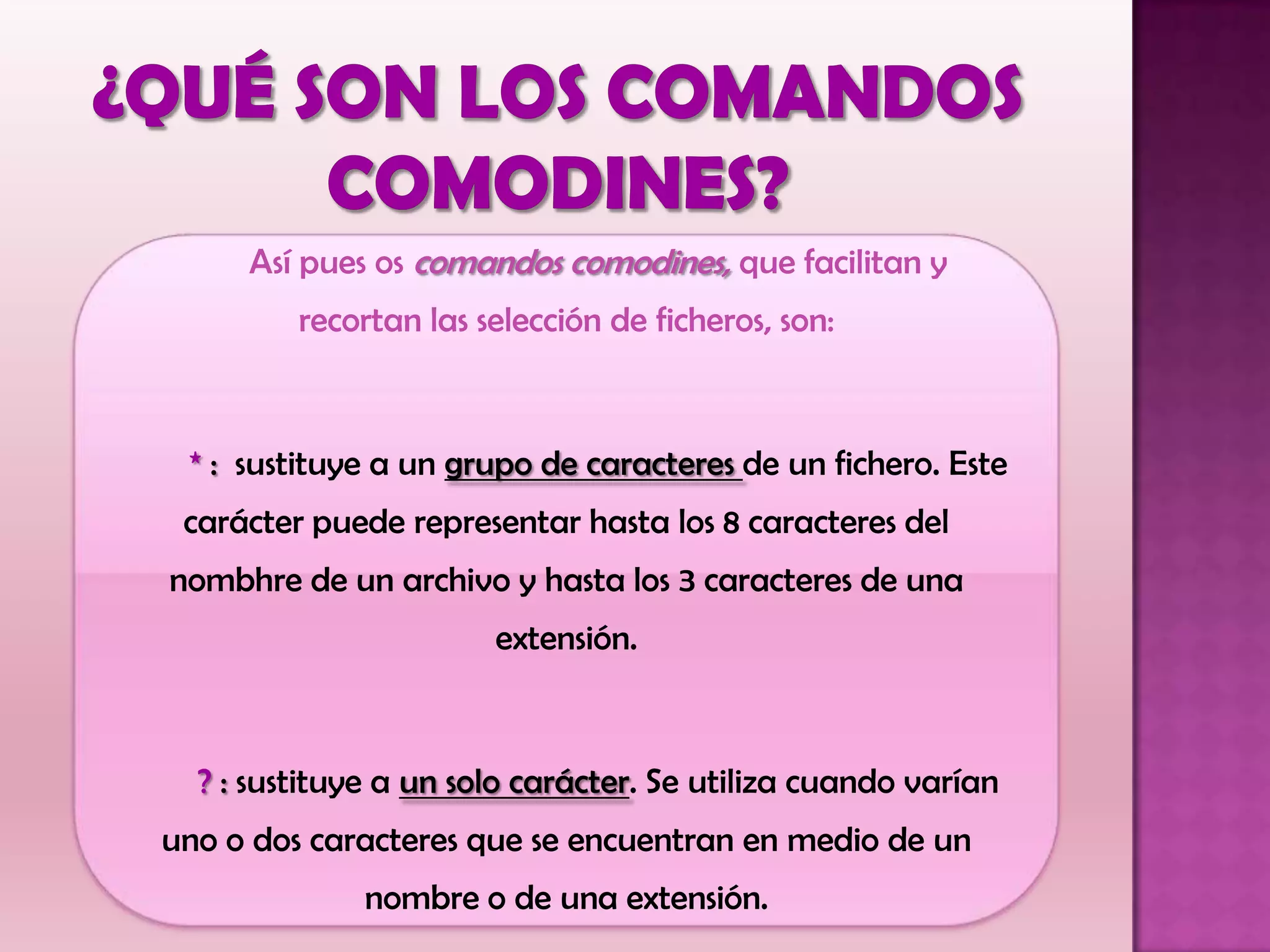 Así pues os comandos comodines, que facilitan y
recortan las selección de ficheros, son:
* : sustituye a un grupo de caracteres de un fichero. Este
carácter puede representar hasta los 8 caracteres del
nombhre de un archivo y hasta los 3 caracteres de una
extensión.
? : sustituye a un solo carácter. Se utiliza cuando varían
uno o dos caracteres que se encuentran en medio de un
nombre o de una extensión.
 