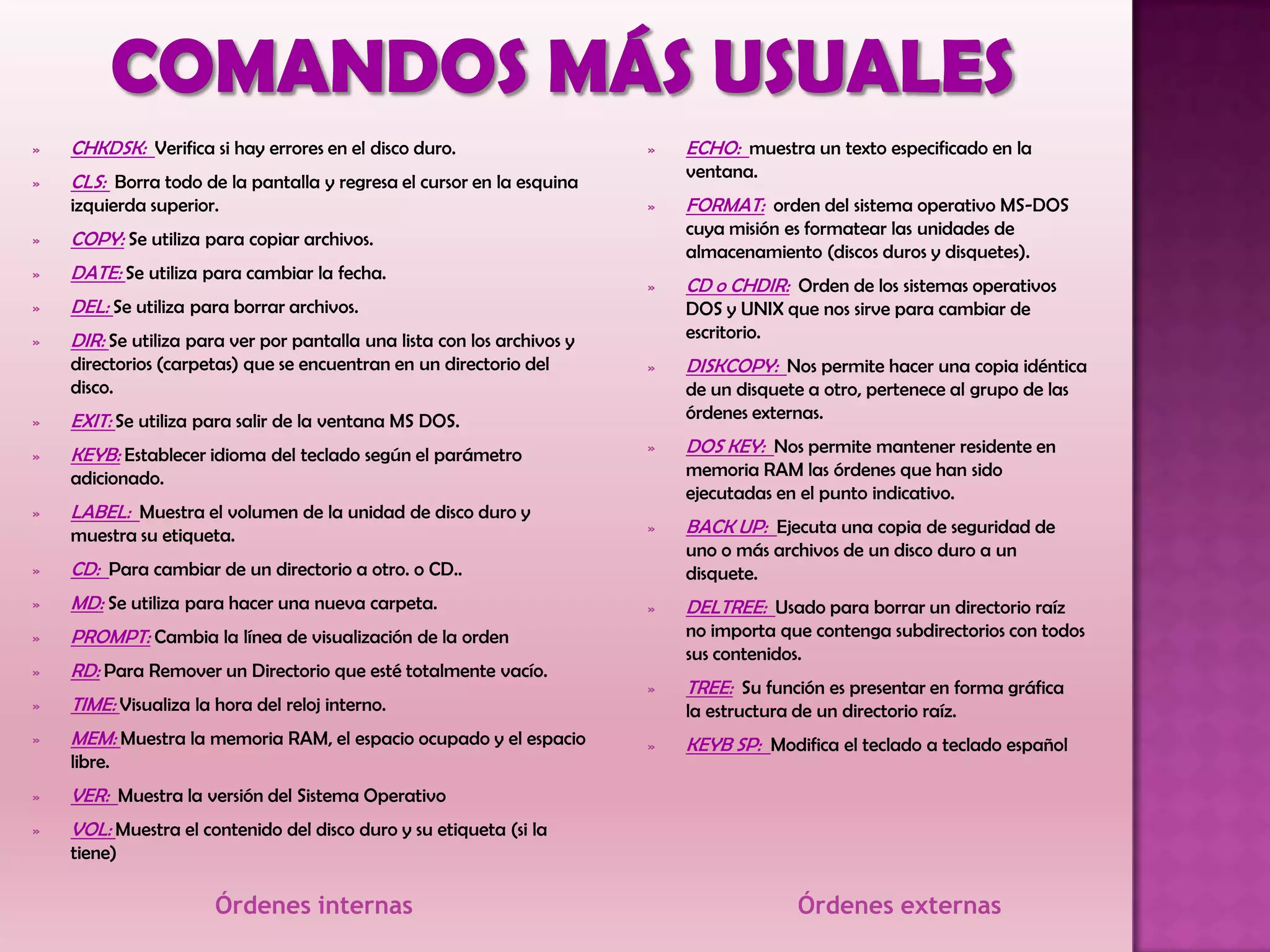 Órdenes internas Órdenes externas
» CHKDSK: Verifica si hay errores en el disco duro.
» CLS: Borra todo de la pantalla y regresa el cursor en la esquina
izquierda superior.
» COPY: Se utiliza para copiar archivos.
» DATE: Se utiliza para cambiar la fecha.
» DEL: Se utiliza para borrar archivos.
» DIR: Se utiliza para ver por pantalla una lista con los archivos y
directorios (carpetas) que se encuentran en un directorio del
disco.
» EXIT: Se utiliza para salir de la ventana MS DOS.
» KEYB: Establecer idioma del teclado según el parámetro
adicionado.
» LABEL: Muestra el volumen de la unidad de disco duro y
muestra su etiqueta.
» CD: Para cambiar de un directorio a otro. o CD..
» MD: Se utiliza para hacer una nueva carpeta.
» PROMPT: Cambia la línea de visualización de la orden
» RD: Para Remover un Directorio que esté totalmente vacío.
» TIME: Visualiza la hora del reloj interno.
» MEM: Muestra la memoria RAM, el espacio ocupado y el espacio
libre.
» VER: Muestra la versión del Sistema Operativo
» VOL: Muestra el contenido del disco duro y su etiqueta (si la
tiene)
» ECHO: muestra un texto especificado en la
ventana.
» FORMAT: orden del sistema operativo MS-DOS
cuya misión es formatear las unidades de
almacenamiento (discos duros y disquetes).
» CD o CHDIR: Orden de los sistemas operativos
DOS y UNIX que nos sirve para cambiar de
escritorio.
» DISKCOPY: Nos permite hacer una copia idéntica
de un disquete a otro, pertenece al grupo de las
órdenes externas.
» DOS KEY: Nos permite mantener residente en
memoria RAM las órdenes que han sido
ejecutadas en el punto indicativo.
» BACK UP: Ejecuta una copia de seguridad de
uno o más archivos de un disco duro a un
disquete.
» DELTREE: Usado para borrar un directorio raíz
no importa que contenga subdirectorios con todos
sus contenidos.
» TREE: Su función es presentar en forma gráfica
la estructura de un directorio raíz.
» KEYB SP: Modifica el teclado a teclado español
 