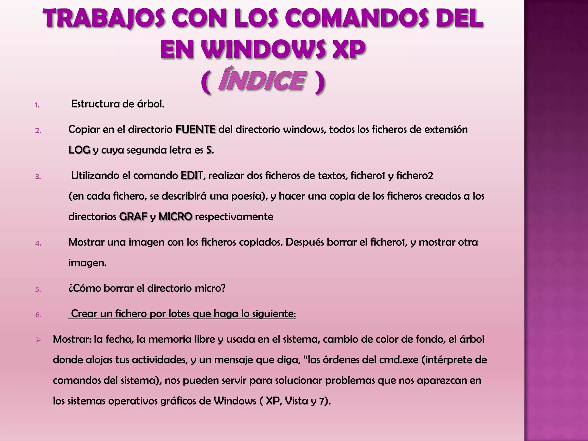 1. Estructura de árbol.
2. Copiar en el directorio FUENTE del directorio windows, todos los ficheros de extensión
LOG y cuya segunda letra es S.
3. Utilizando el comando EDIT, realizar dos ficheros de textos, fichero1 y fichero2
(en cada fichero, se describirá una poesía), y hacer una copia de los ficheros creados a los
directorios GRAF y MICRO respectivamente
4. Mostrar una imagen con los ficheros copiados. Después borrar el fichero1, y mostrar otra
imagen.
5. ¿Cómo borrar el directorio micro?
6. Crear un fichero por lotes que haga lo siguiente:
 Mostrar: la fecha, la memoria libre y usada en el sistema, cambio de color de fondo, el árbol
donde alojas tus actividades, y un mensaje que diga, “las órdenes del cmd.exe (intérprete de
comandos del sistema), nos pueden servir para solucionar problemas que nos aparezcan en
los sistemas operativos gráficos de Windows ( XP, Vista y 7).
 