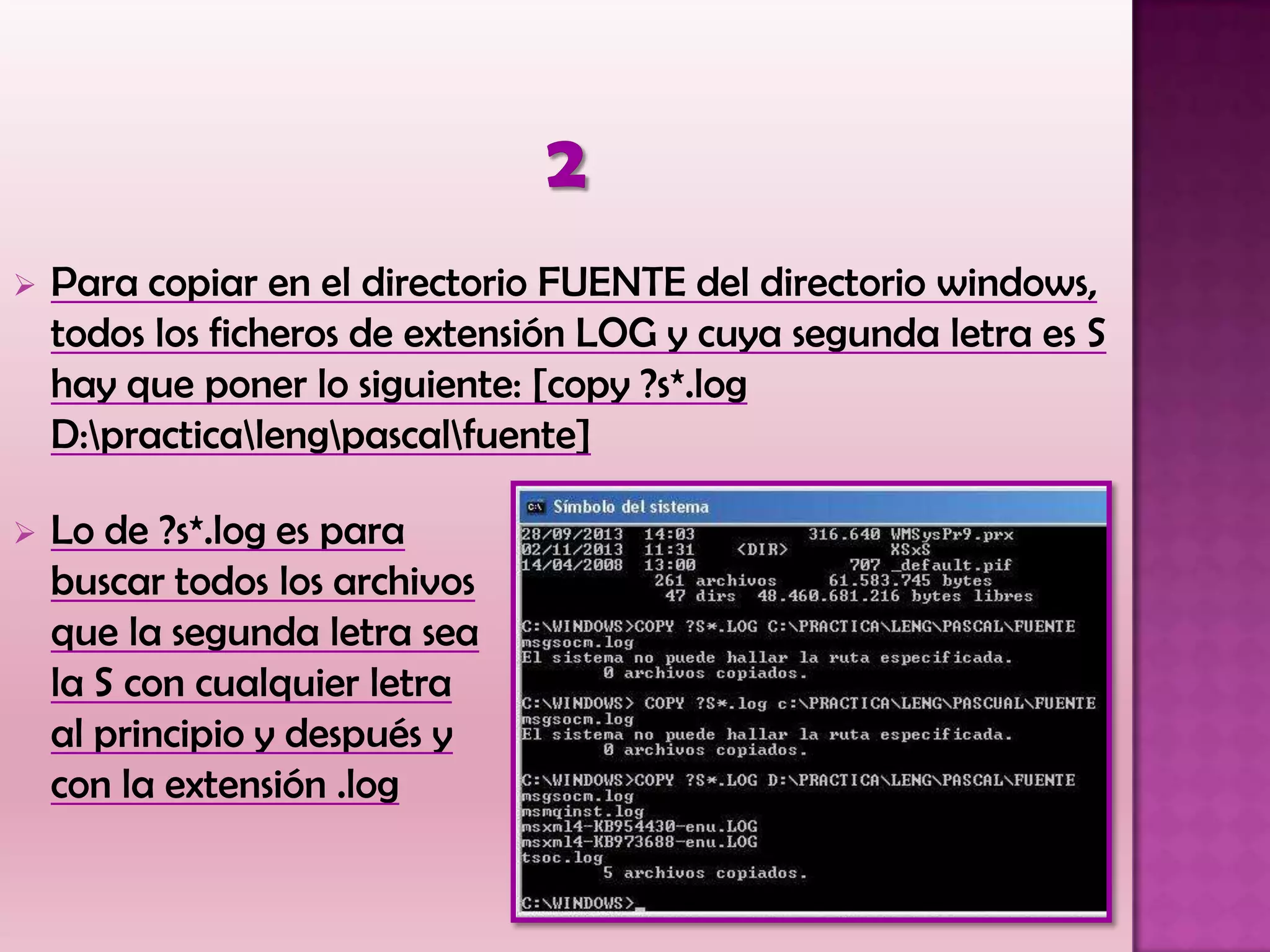  Para copiar en el directorio FUENTE del directorio windows,
todos los ficheros de extensión LOG y cuya segunda letra es S
hay que poner lo siguiente: [copy ?s*.log
D:practicalengpascalfuente]
 Lo de ?s*.log es para
buscar todos los archivos
que la segunda letra sea
la S con cualquier letra
al principio y después y
con la extensión .log
 