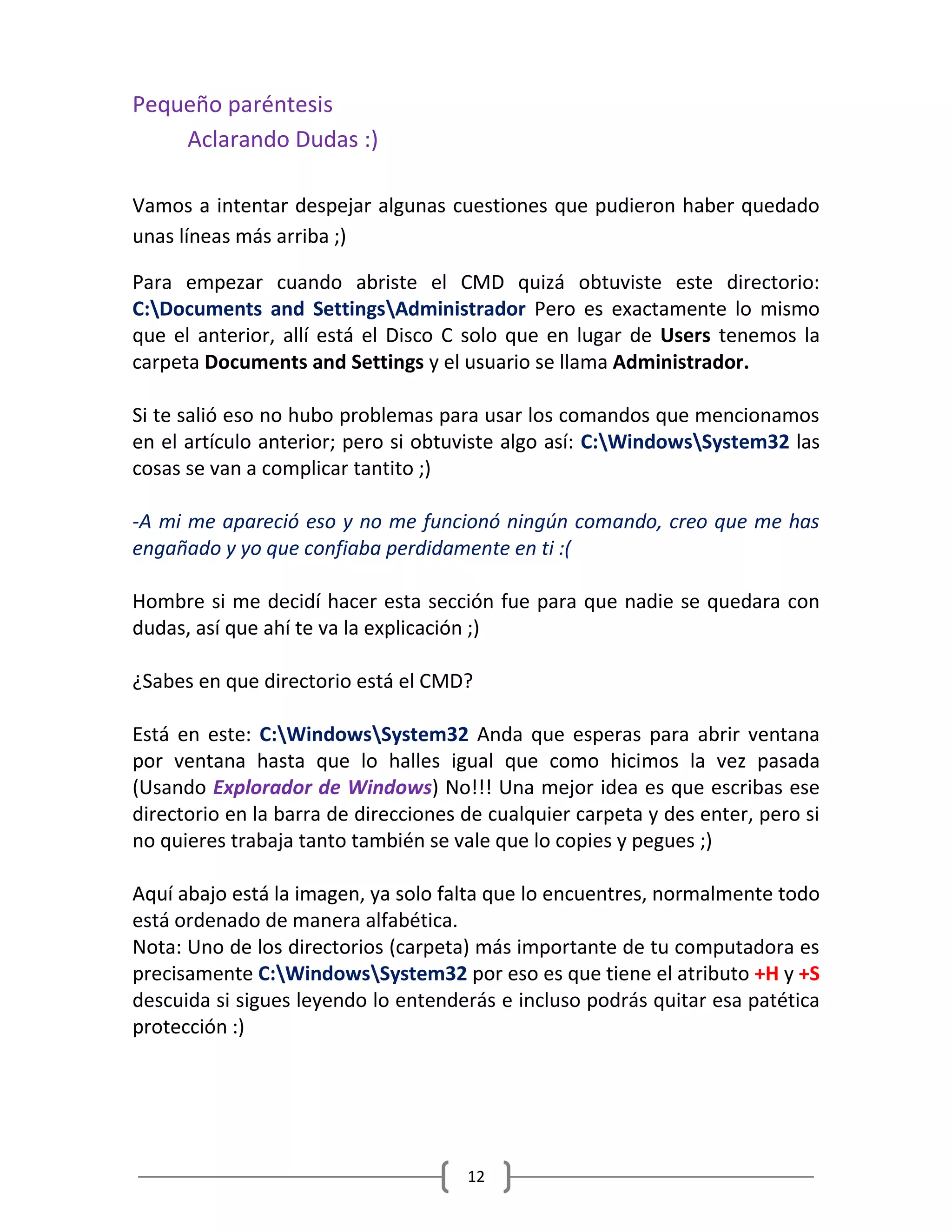 12
Pequeño paréntesis
Aclarando Dudas :)
Vamos a intentar despejar algunas cuestiones que pudieron haber quedado
unas líneas más arriba ;)
Para empezar cuando abriste el CMD quizá obtuviste este directorio:
C:Documents and SettingsAdministrador Pero es exactamente lo mismo
que el anterior, allí está el Disco C solo que en lugar de Users tenemos la
carpeta Documents and Settings y el usuario se llama Administrador.
Si te salió eso no hubo problemas para usar los comandos que mencionamos
en el artículo anterior; pero si obtuviste algo así: C:WindowsSystem32 las
cosas se van a complicar tantito ;)
-A mi me apareció eso y no me funcionó ningún comando, creo que me has
engañado y yo que confiaba perdidamente en ti :(
Hombre si me decidí hacer esta sección fue para que nadie se quedara con
dudas, así que ahí te va la explicación ;)
¿Sabes en que directorio está el CMD?
Está en este: C:WindowsSystem32 Anda que esperas para abrir ventana
por ventana hasta que lo halles igual que como hicimos la vez pasada
(Usando Explorador de Windows) No!!! Una mejor idea es que escribas ese
directorio en la barra de direcciones de cualquier carpeta y des enter, pero si
no quieres trabaja tanto también se vale que lo copies y pegues ;)
Aquí abajo está la imagen, ya solo falta que lo encuentres, normalmente todo
está ordenado de manera alfabética.
Nota: Uno de los directorios (carpeta) más importante de tu computadora es
precisamente C:WindowsSystem32 por eso es que tiene el atributo +H y +S
descuida si sigues leyendo lo entenderás e incluso podrás quitar esa patética
protección :)
 
