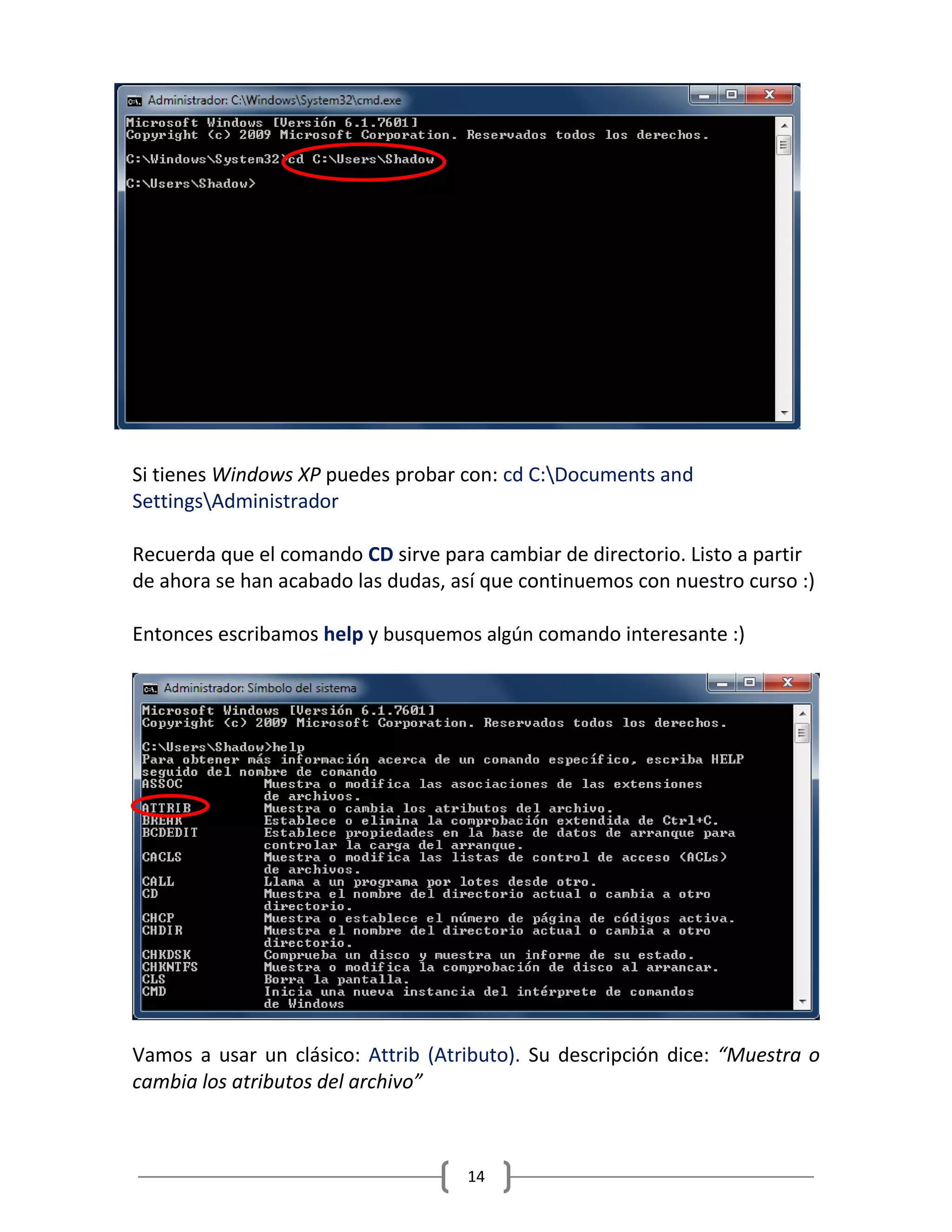 14
Si tienes Windows XP puedes probar con: cd C:Documents and
SettingsAdministrador
Recuerda que el comando CD sirve para cambiar de directorio. Listo a partir
de ahora se han acabado las dudas, así que continuemos con nuestro curso :)
Entonces escribamos help y busquemos algún comando interesante :)
Vamos a usar un clásico: Attrib (Atributo). Su descripción dice: “Muestra o
cambia los atributos del archivo”
 