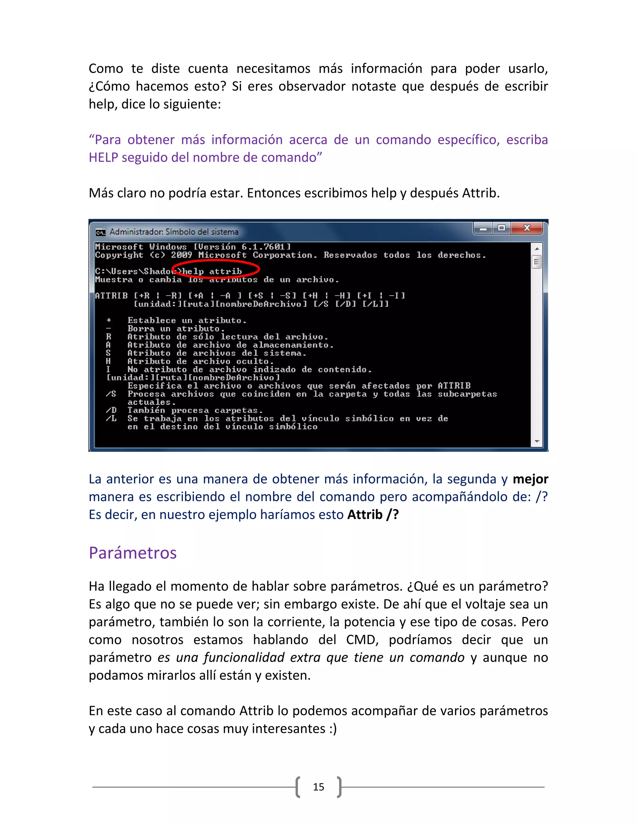 15
Como te diste cuenta necesitamos más información para poder usarlo,
¿Cómo hacemos esto? Si eres observador notaste que después de escribir
help, dice lo siguiente:
“Para obtener más información acerca de un comando específico, escriba
HELP seguido del nombre de comando”
Más claro no podría estar. Entonces escribimos help y después Attrib.
La anterior es una manera de obtener más información, la segunda y mejor
manera es escribiendo el nombre del comando pero acompañándolo de: /?
Es decir, en nuestro ejemplo haríamos esto Attrib /?
Parámetros
Ha llegado el momento de hablar sobre parámetros. ¿Qué es un parámetro?
Es algo que no se puede ver; sin embargo existe. De ahí que el voltaje sea un
parámetro, también lo son la corriente, la potencia y ese tipo de cosas. Pero
como nosotros estamos hablando del CMD, podríamos decir que un
parámetro es una funcionalidad extra que tiene un comando y aunque no
podamos mirarlos allí están y existen.
En este caso al comando Attrib lo podemos acompañar de varios parámetros
y cada uno hace cosas muy interesantes :)
 
