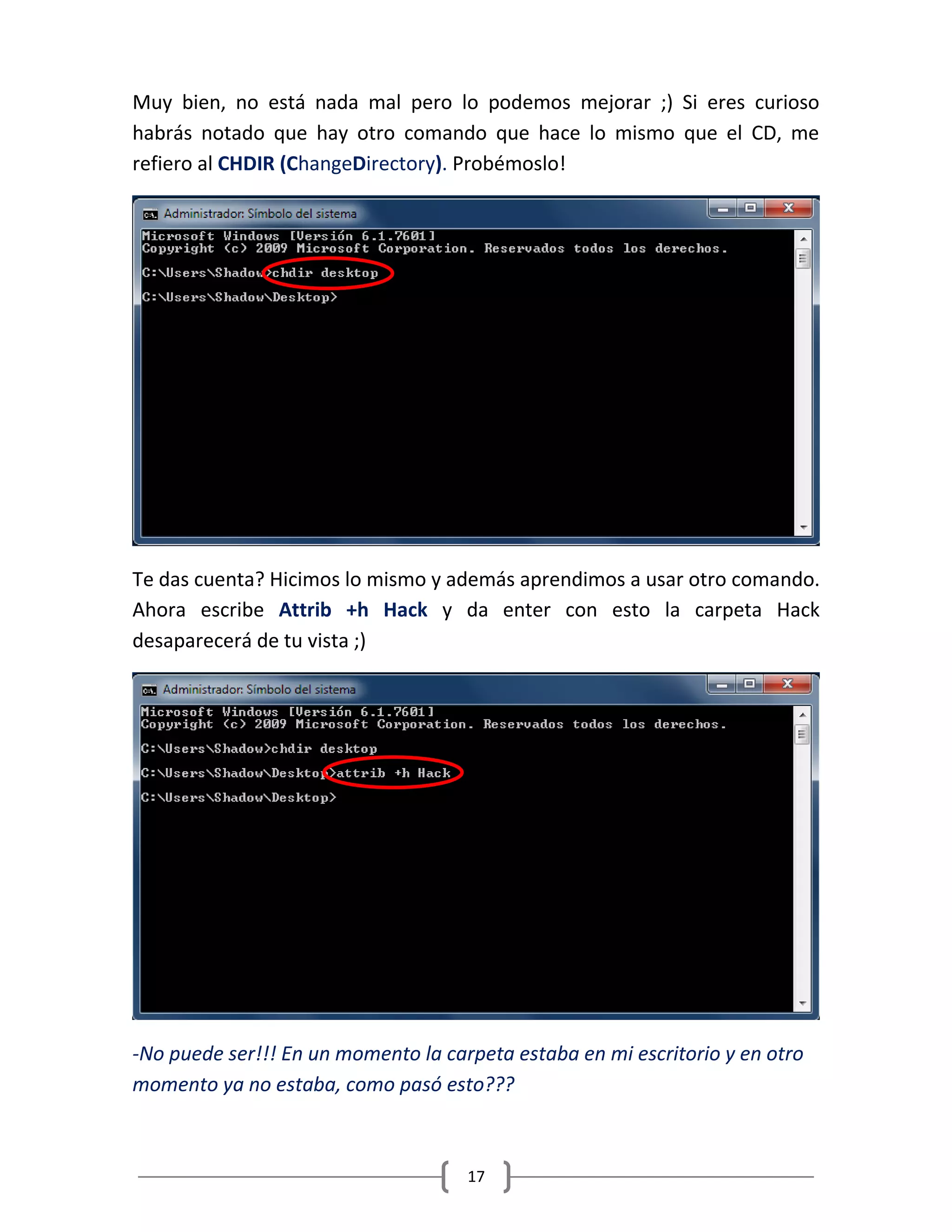 17
Muy bien, no está nada mal pero lo podemos mejorar ;) Si eres curioso
habrás notado que hay otro comando que hace lo mismo que el CD, me
refiero al CHDIR (ChangeDirectory). Probémoslo!
Te das cuenta? Hicimos lo mismo y además aprendimos a usar otro comando.
Ahora escribe Attrib +h Hack y da enter con esto la carpeta Hack
desaparecerá de tu vista ;)
-No puede ser!!! En un momento la carpeta estaba en mi escritorio y en otro
momento ya no estaba, como pasó esto???
 