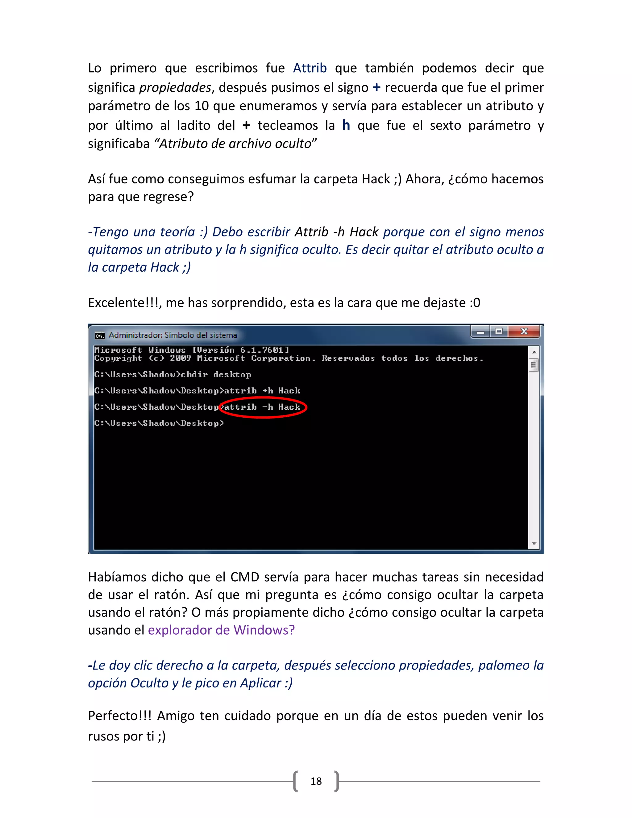 18
Lo primero que escribimos fue Attrib que también podemos decir que
significa propiedades, después pusimos el signo + recuerda que fue el primer
parámetro de los 10 que enumeramos y servía para establecer un atributo y
por último al ladito del + tecleamos la h que fue el sexto parámetro y
significaba “Atributo de archivo oculto”
Así fue como conseguimos esfumar la carpeta Hack ;) Ahora, ¿cómo hacemos
para que regrese?
-Tengo una teoría :) Debo escribir Attrib -h Hack porque con el signo menos
quitamos un atributo y la h significa oculto. Es decir quitar el atributo oculto a
la carpeta Hack ;)
Excelente!!!, me has sorprendido, esta es la cara que me dejaste :0
Habíamos dicho que el CMD servía para hacer muchas tareas sin necesidad
de usar el ratón. Así que mi pregunta es ¿cómo consigo ocultar la carpeta
usando el ratón? O más propiamente dicho ¿cómo consigo ocultar la carpeta
usando el explorador de Windows?
-Le doy clic derecho a la carpeta, después selecciono propiedades, palomeo la
opción Oculto y le pico en Aplicar :)
Perfecto!!! Amigo ten cuidado porque en un día de estos pueden venir los
rusos por ti ;)
 