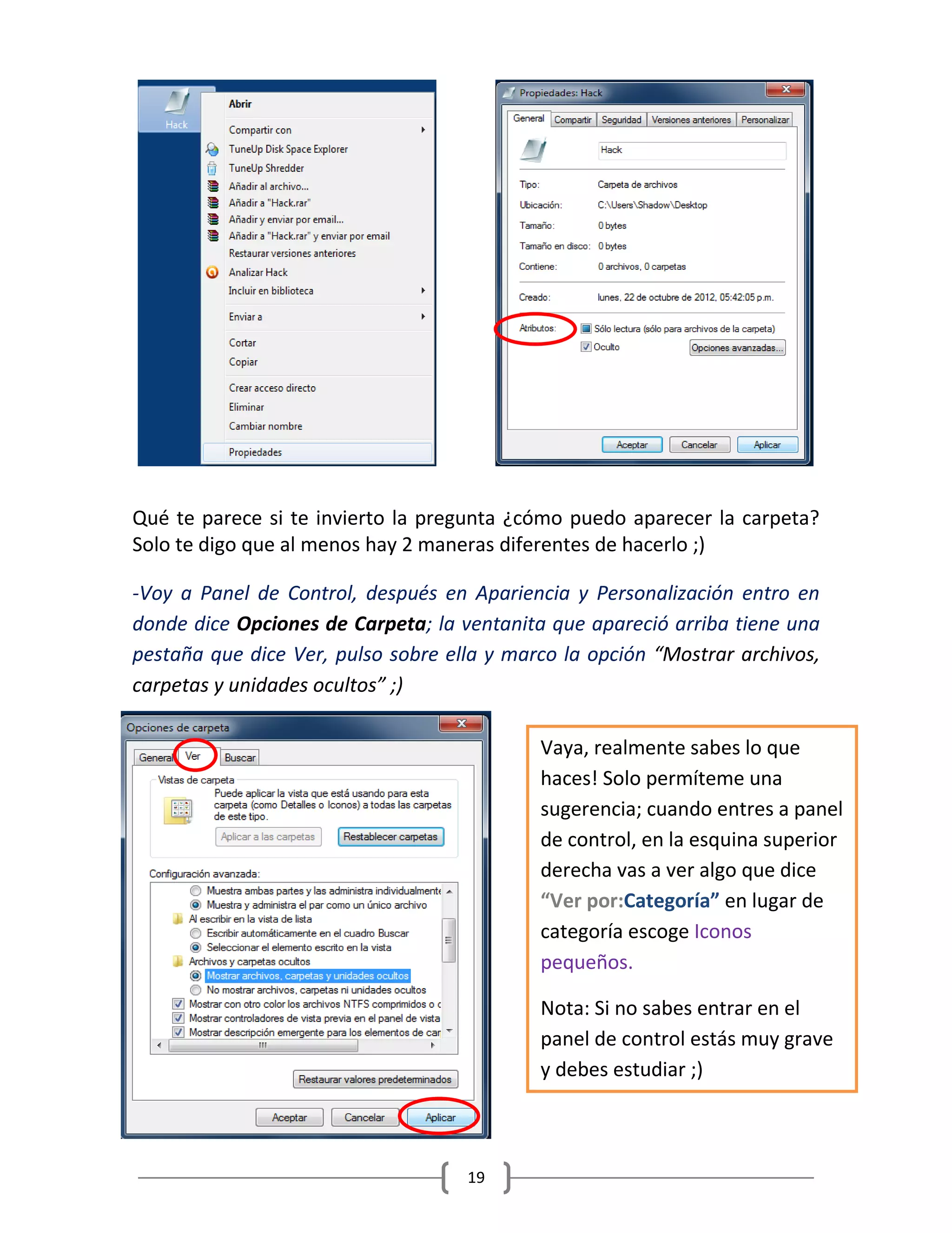 19
Qué te parece si te invierto la pregunta ¿cómo puedo aparecer la carpeta?
Solo te digo que al menos hay 2 maneras diferentes de hacerlo ;)
-Voy a Panel de Control, después en Apariencia y Personalización entro en
donde dice Opciones de Carpeta; la ventanita que apareció arriba tiene una
pestaña que dice Ver, pulso sobre ella y marco la opción “Mostrar archivos,
carpetas y unidades ocultos” ;)
Vaya, realmente sabes lo que
haces! Solo permíteme una
sugerencia; cuando entres a panel
de control, en la esquina superior
derecha vas a ver algo que dice
“Ver por:Categoría” en lugar de
categoría escoge Iconos
pequeños.
Nota: Si no sabes entrar en el
panel de control estás muy grave
y debes estudiar ;)
 