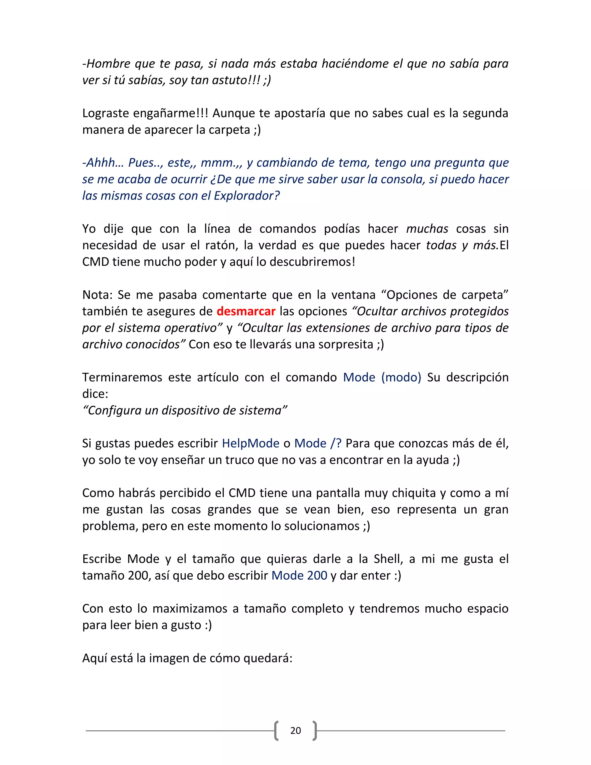 20
-Hombre que te pasa, si nada más estaba haciéndome el que no sabía para
ver si tú sabías, soy tan astuto!!! ;)
Lograste engañarme!!! Aunque te apostaría que no sabes cual es la segunda
manera de aparecer la carpeta ;)
-Ahhh… Pues.., este,, mmm.,, y cambiando de tema, tengo una pregunta que
se me acaba de ocurrir ¿De que me sirve saber usar la consola, si puedo hacer
las mismas cosas con el Explorador?
Yo dije que con la línea de comandos podías hacer muchas cosas sin
necesidad de usar el ratón, la verdad es que puedes hacer todas y más.El
CMD tiene mucho poder y aquí lo descubriremos!
Nota: Se me pasaba comentarte que en la ventana “Opciones de carpeta”
también te asegures de desmarcar las opciones “Ocultar archivos protegidos
por el sistema operativo” y “Ocultar las extensiones de archivo para tipos de
archivo conocidos” Con eso te llevarás una sorpresita ;)
Terminaremos este artículo con el comando Mode (modo) Su descripción
dice:
“Configura un dispositivo de sistema”
Si gustas puedes escribir HelpMode o Mode /? Para que conozcas más de él,
yo solo te voy enseñar un truco que no vas a encontrar en la ayuda ;)
Como habrás percibido el CMD tiene una pantalla muy chiquita y como a mí
me gustan las cosas grandes que se vean bien, eso representa un gran
problema, pero en este momento lo solucionamos ;)
Escribe Mode y el tamaño que quieras darle a la Shell, a mi me gusta el
tamaño 200, así que debo escribir Mode 200 y dar enter :)
Con esto lo maximizamos a tamaño completo y tendremos mucho espacio
para leer bien a gusto :)
Aquí está la imagen de cómo quedará:
 