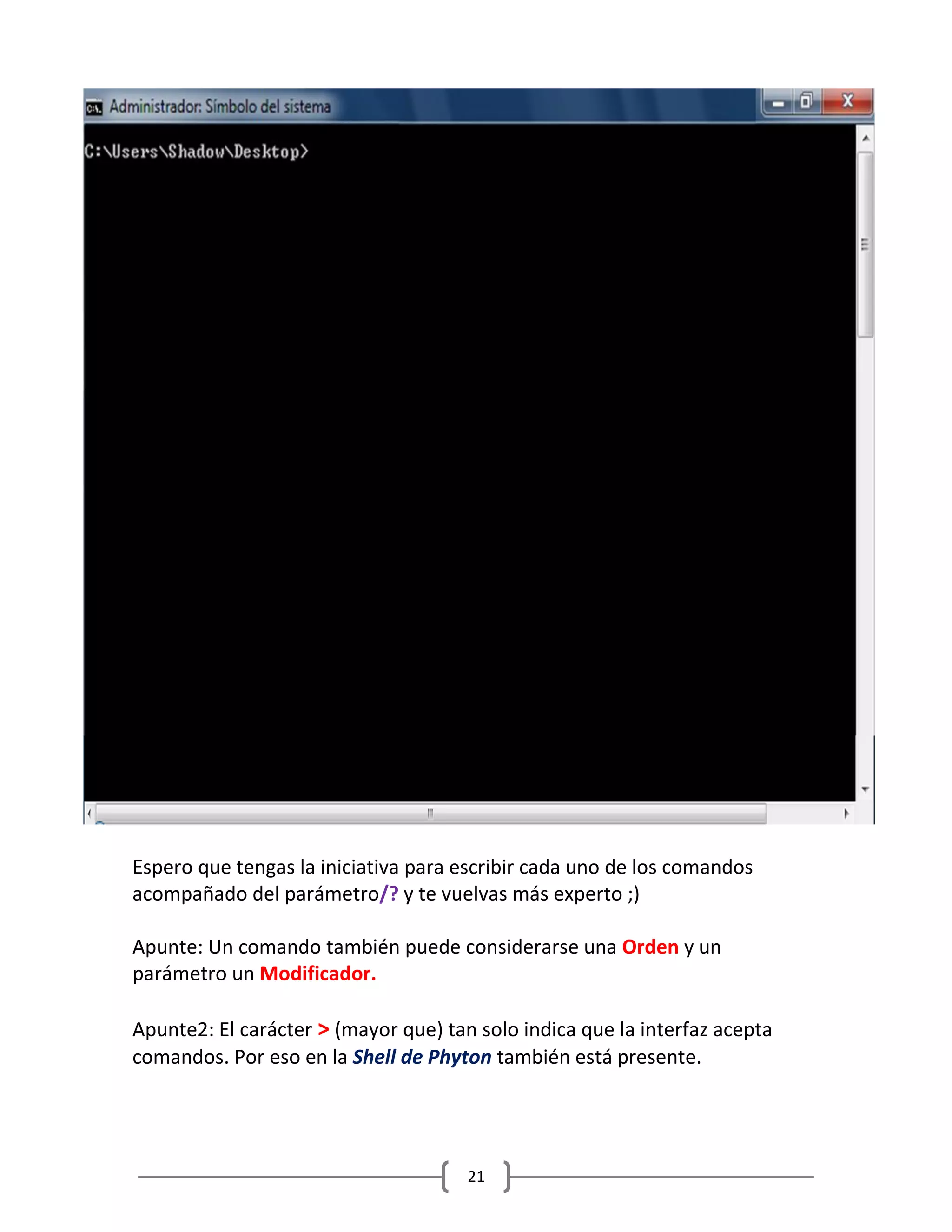 21
Espero que tengas la iniciativa para escribir cada uno de los comandos
acompañado del parámetro/? y te vuelvas más experto ;)
Apunte: Un comando también puede considerarse una Orden y un
parámetro un Modificador.
Apunte2: El carácter > (mayor que) tan solo indica que la interfaz acepta
comandos. Por eso en la Shell de Phyton también está presente.
 