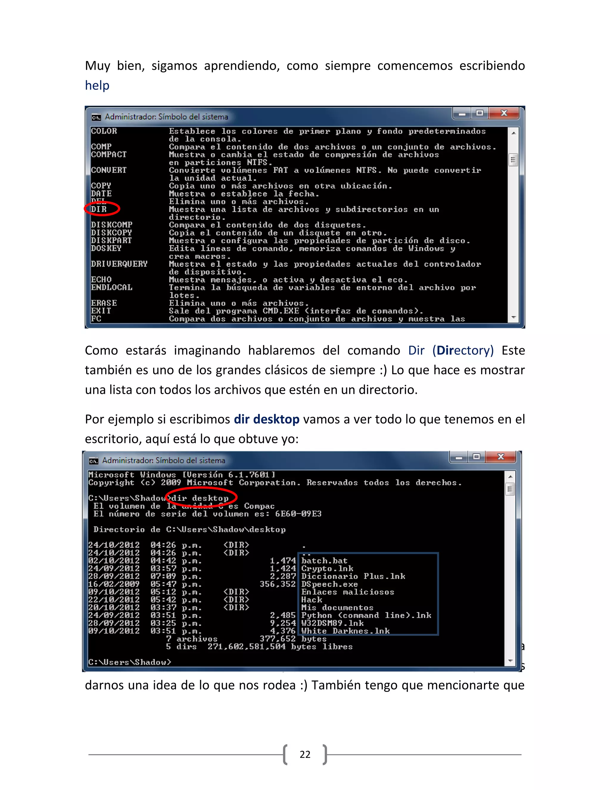 22
Muy bien, sigamos aprendiendo, como siempre comencemos escribiendo
help
Como estarás imaginando hablaremos del comando Dir (Directory) Este
también es uno de los grandes clásicos de siempre :) Lo que hace es mostrar
una lista con todos los archivos que estén en un directorio.
Por ejemplo si escribimos dir desktop vamos a ver todo lo que tenemos en el
escritorio, aquí está lo que obtuve yo:
Te diste cuenta?? En el cuadro azul que puse está nuestra querida carpeta
Hack (El sexto de arriba hacia abajo) Así es, con solo hacer un dir podemos
darnos una idea de lo que nos rodea :) También tengo que mencionarte que
 