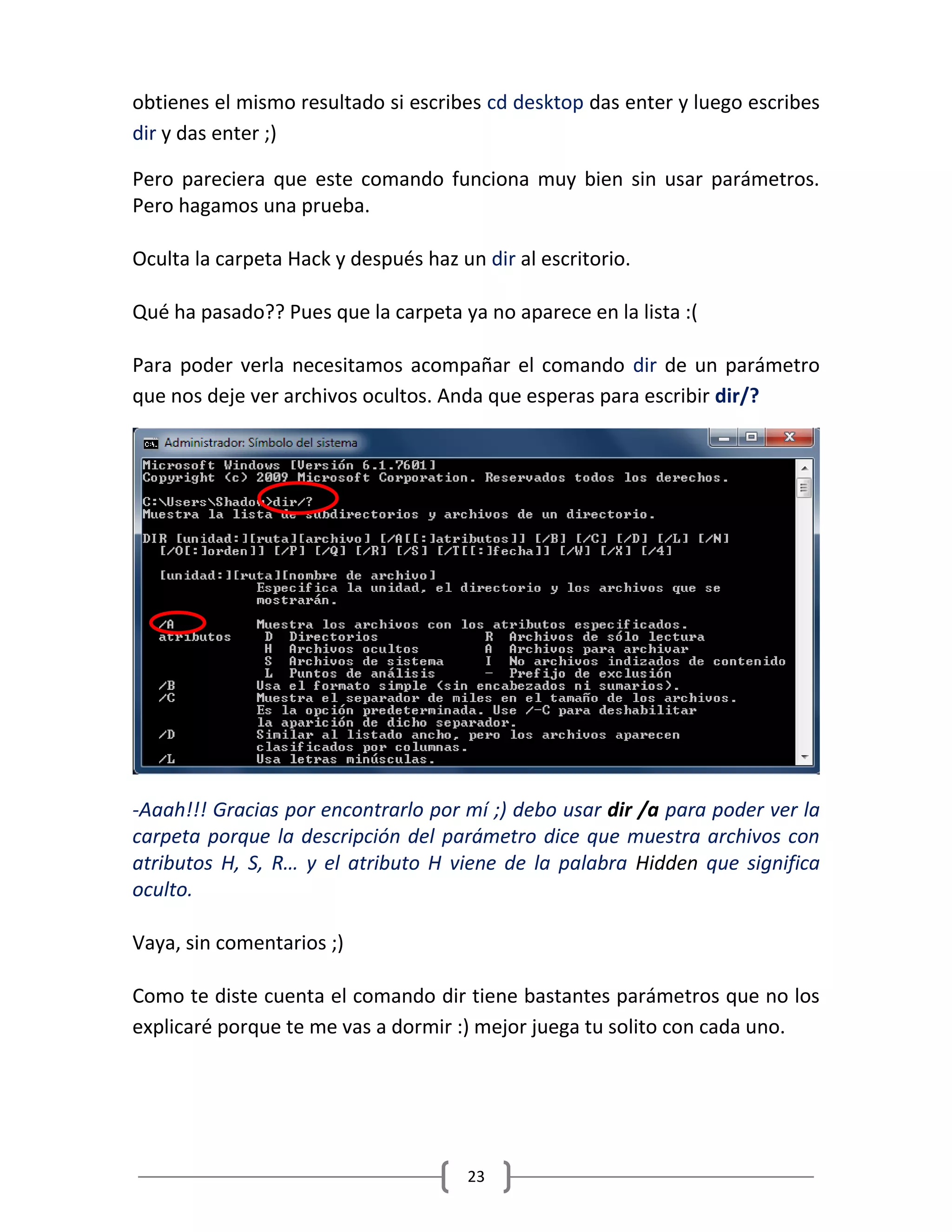 23
obtienes el mismo resultado si escribes cd desktop das enter y luego escribes
dir y das enter ;)
Pero pareciera que este comando funciona muy bien sin usar parámetros.
Pero hagamos una prueba.
Oculta la carpeta Hack y después haz un dir al escritorio.
Qué ha pasado?? Pues que la carpeta ya no aparece en la lista :(
Para poder verla necesitamos acompañar el comando dir de un parámetro
que nos deje ver archivos ocultos. Anda que esperas para escribir dir/?
-Aaah!!! Gracias por encontrarlo por mí ;) debo usar dir /a para poder ver la
carpeta porque la descripción del parámetro dice que muestra archivos con
atributos H, S, R… y el atributo H viene de la palabra Hidden que significa
oculto.
Vaya, sin comentarios ;)
Como te diste cuenta el comando dir tiene bastantes parámetros que no los
explicaré porque te me vas a dormir :) mejor juega tu solito con cada uno.
 