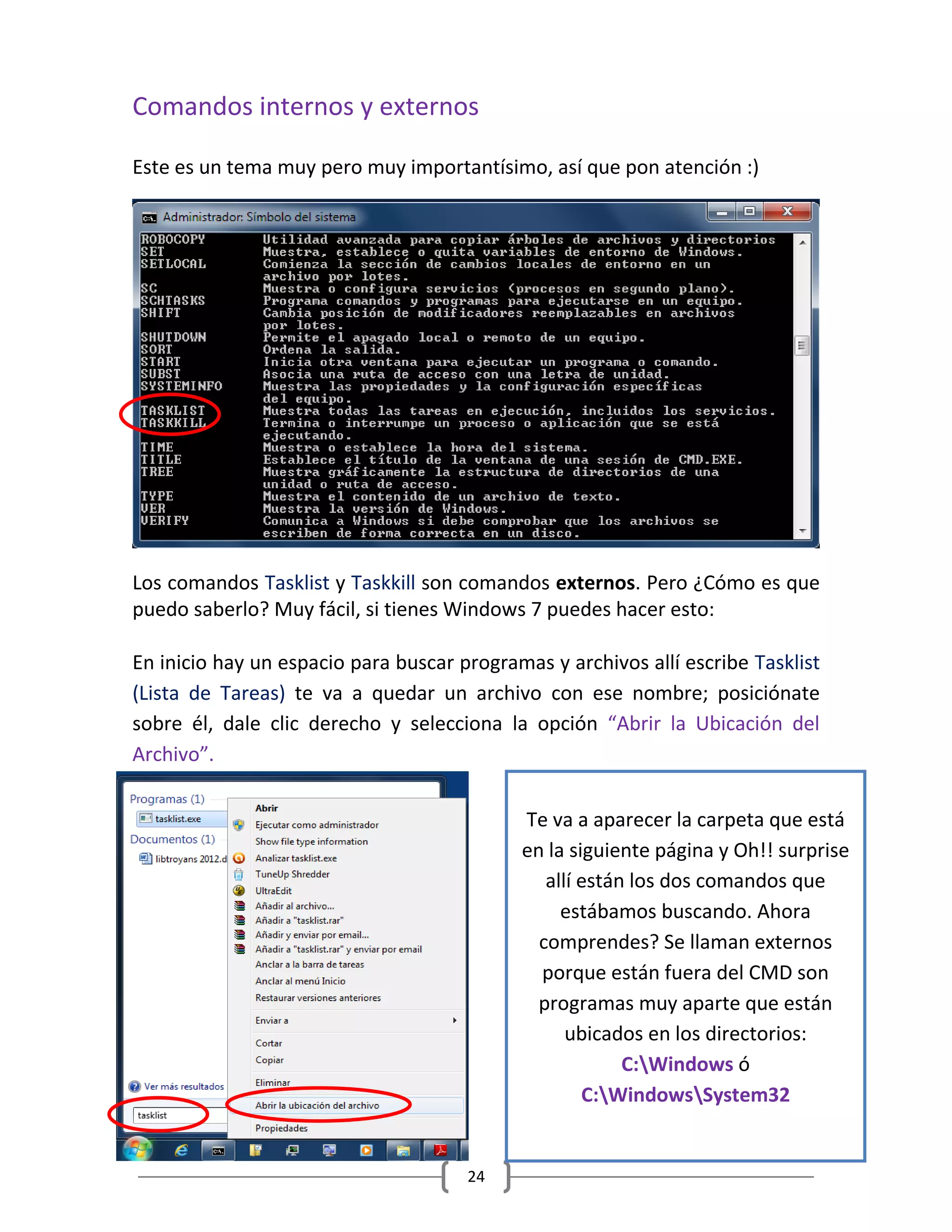 24
Comandos internos y externos
Este es un tema muy pero muy importantísimo, así que pon atención :)
Los comandos Tasklist y Taskkill son comandos externos. Pero ¿Cómo es que
puedo saberlo? Muy fácil, si tienes Windows 7 puedes hacer esto:
En inicio hay un espacio para buscar programas y archivos allí escribe Tasklist
(Lista de Tareas) te va a quedar un archivo con ese nombre; posiciónate
sobre él, dale clic derecho y selecciona la opción “Abrir la Ubicación del
Archivo”.
Te va a aparecer la carpeta que está
en la siguiente página y Oh!! surprise
allí están los dos comandos que
estábamos buscando. Ahora
comprendes? Se llaman externos
porque están fuera del CMD son
programas muy aparte que están
ubicados en los directorios:
C:Windows ó
C:WindowsSystem32
 