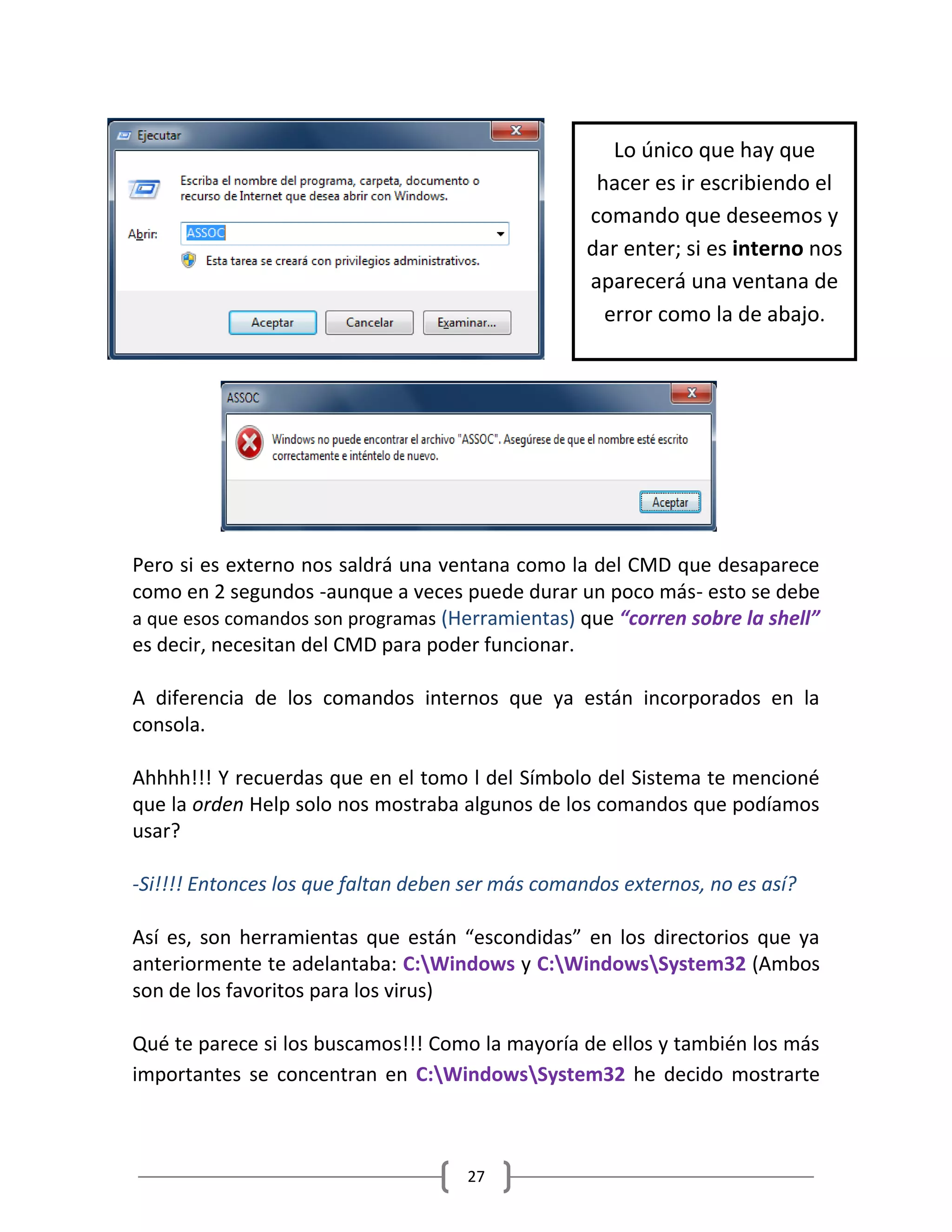 27
Pero si es externo nos saldrá una ventana como la del CMD que desaparece
como en 2 segundos -aunque a veces puede durar un poco más- esto se debe
a que esos comandos son programas (Herramientas) que “corren sobre la shell”
es decir, necesitan del CMD para poder funcionar.
A diferencia de los comandos internos que ya están incorporados en la
consola.
Ahhhh!!! Y recuerdas que en el tomo l del Símbolo del Sistema te mencioné
que la orden Help solo nos mostraba algunos de los comandos que podíamos
usar?
-Si!!!! Entonces los que faltan deben ser más comandos externos, no es así?
Así es, son herramientas que están “escondidas” en los directorios que ya
anteriormente te adelantaba: C:Windows y C:WindowsSystem32 (Ambos
son de los favoritos para los virus)
Qué te parece si los buscamos!!! Como la mayoría de ellos y también los más
importantes se concentran en C:WindowsSystem32 he decido mostrarte
Lo único que hay que
hacer es ir escribiendo el
comando que deseemos y
dar enter; si es interno nos
aparecerá una ventana de
error como la de abajo.
 