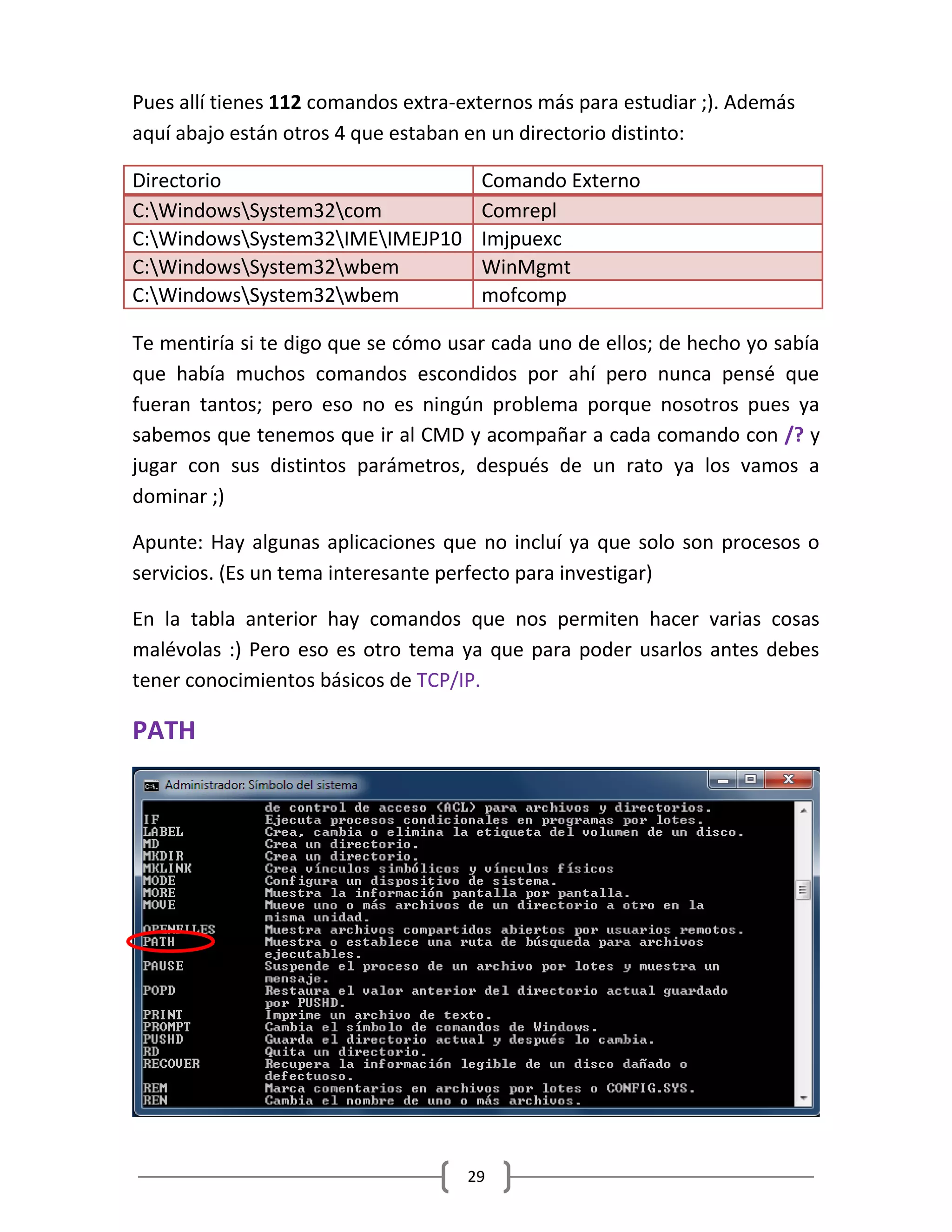 29
Pues allí tienes 112 comandos extra-externos más para estudiar ;). Además
aquí abajo están otros 4 que estaban en un directorio distinto:
Directorio Comando Externo
C:WindowsSystem32com Comrepl
C:WindowsSystem32IMEIMEJP10 Imjpuexc
C:WindowsSystem32wbem WinMgmt
C:WindowsSystem32wbem mofcomp
Te mentiría si te digo que se cómo usar cada uno de ellos; de hecho yo sabía
que había muchos comandos escondidos por ahí pero nunca pensé que
fueran tantos; pero eso no es ningún problema porque nosotros pues ya
sabemos que tenemos que ir al CMD y acompañar a cada comando con /? y
jugar con sus distintos parámetros, después de un rato ya los vamos a
dominar ;)
Apunte: Hay algunas aplicaciones que no incluí ya que solo son procesos o
servicios. (Es un tema interesante perfecto para investigar)
En la tabla anterior hay comandos que nos permiten hacer varias cosas
malévolas :) Pero eso es otro tema ya que para poder usarlos antes debes
tener conocimientos básicos de TCP/IP.
PATH
 