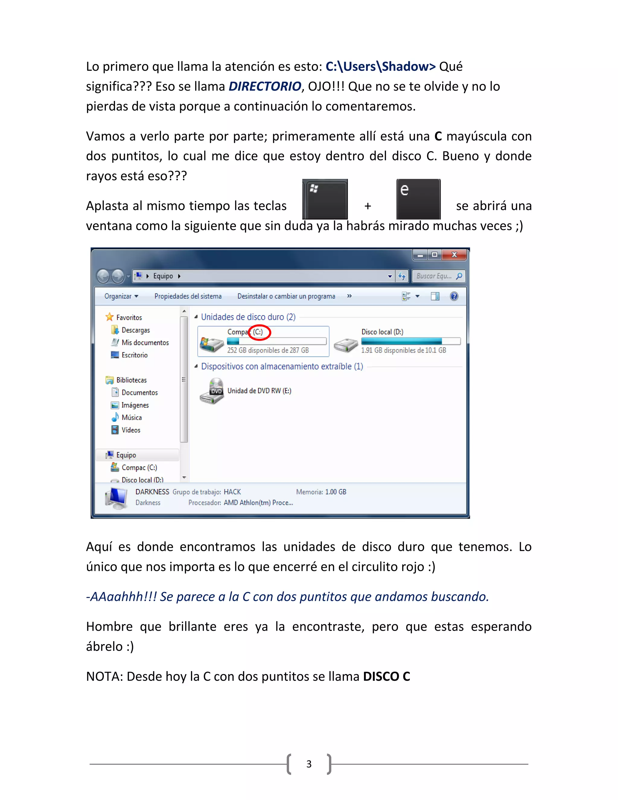 3
Lo primero que llama la atención es esto: C:UsersShadow> Qué
significa??? Eso se llama DIRECTORIO, OJO!!! Que no se te olvide y no lo
pierdas de vista porque a continuación lo comentaremos.
Vamos a verlo parte por parte; primeramente allí está una C mayúscula con
dos puntitos, lo cual me dice que estoy dentro del disco C. Bueno y donde
rayos está eso???
Aplasta al mismo tiempo las teclas + se abrirá una
ventana como la siguiente que sin duda ya la habrás mirado muchas veces ;)
Aquí es donde encontramos las unidades de disco duro que tenemos. Lo
único que nos importa es lo que encerré en el circulito rojo :)
-AAaahhh!!! Se parece a la C con dos puntitos que andamos buscando.
Hombre que brillante eres ya la encontraste, pero que estas esperando
ábrelo :)
NOTA: Desde hoy la C con dos puntitos se llama DISCO C
 