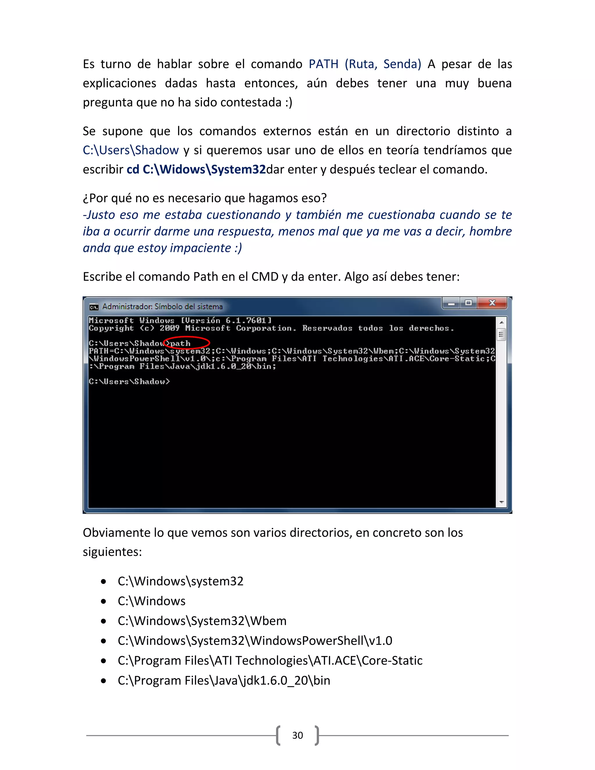 30
Es turno de hablar sobre el comando PATH (Ruta, Senda) A pesar de las
explicaciones dadas hasta entonces, aún debes tener una muy buena
pregunta que no ha sido contestada :)
Se supone que los comandos externos están en un directorio distinto a
C:UsersShadow y si queremos usar uno de ellos en teoría tendríamos que
escribir cd C:WidowsSystem32dar enter y después teclear el comando.
¿Por qué no es necesario que hagamos eso?
-Justo eso me estaba cuestionando y también me cuestionaba cuando se te
iba a ocurrir darme una respuesta, menos mal que ya me vas a decir, hombre
anda que estoy impaciente :)
Escribe el comando Path en el CMD y da enter. Algo así debes tener:
Obviamente lo que vemos son varios directorios, en concreto son los
siguientes:
 C:Windowssystem32
 C:Windows
 C:WindowsSystem32Wbem
 C:WindowsSystem32WindowsPowerShellv1.0
 C:Program FilesATI TechnologiesATI.ACECore-Static
 C:Program FilesJavajdk1.6.0_20bin
 