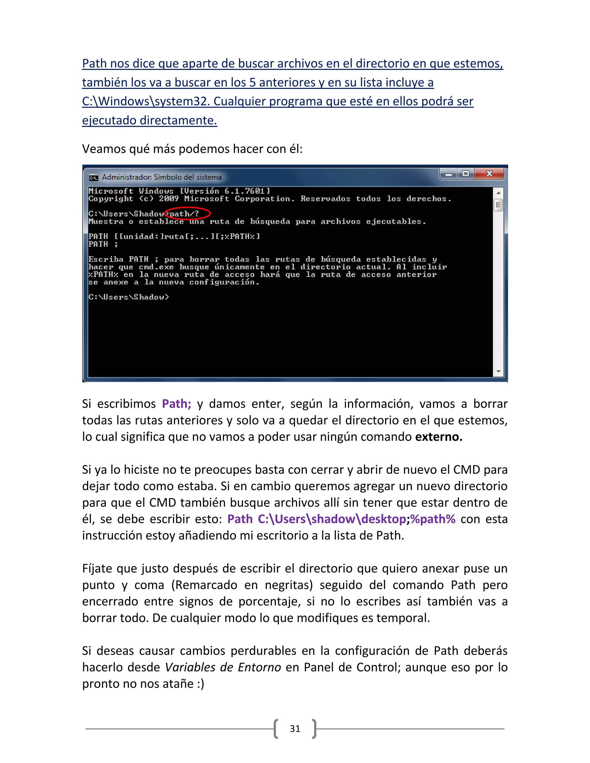 31
Path nos dice que aparte de buscar archivos en el directorio en que estemos,
también los va a buscar en los 5 anteriores y en su lista incluye a
C:Windowssystem32. Cualquier programa que esté en ellos podrá ser
ejecutado directamente.
Veamos qué más podemos hacer con él:
Si escribimos Path; y damos enter, según la información, vamos a borrar
todas las rutas anteriores y solo va a quedar el directorio en el que estemos,
lo cual significa que no vamos a poder usar ningún comando externo.
Si ya lo hiciste no te preocupes basta con cerrar y abrir de nuevo el CMD para
dejar todo como estaba. Si en cambio queremos agregar un nuevo directorio
para que el CMD también busque archivos allí sin tener que estar dentro de
él, se debe escribir esto: Path C:Usersshadowdesktop;%path% con esta
instrucción estoy añadiendo mi escritorio a la lista de Path.
Fíjate que justo después de escribir el directorio que quiero anexar puse un
punto y coma (Remarcado en negritas) seguido del comando Path pero
encerrado entre signos de porcentaje, si no lo escribes así también vas a
borrar todo. De cualquier modo lo que modifiques es temporal.
Si deseas causar cambios perdurables en la configuración de Path deberás
hacerlo desde Variables de Entorno en Panel de Control; aunque eso por lo
pronto no nos atañe :)
 