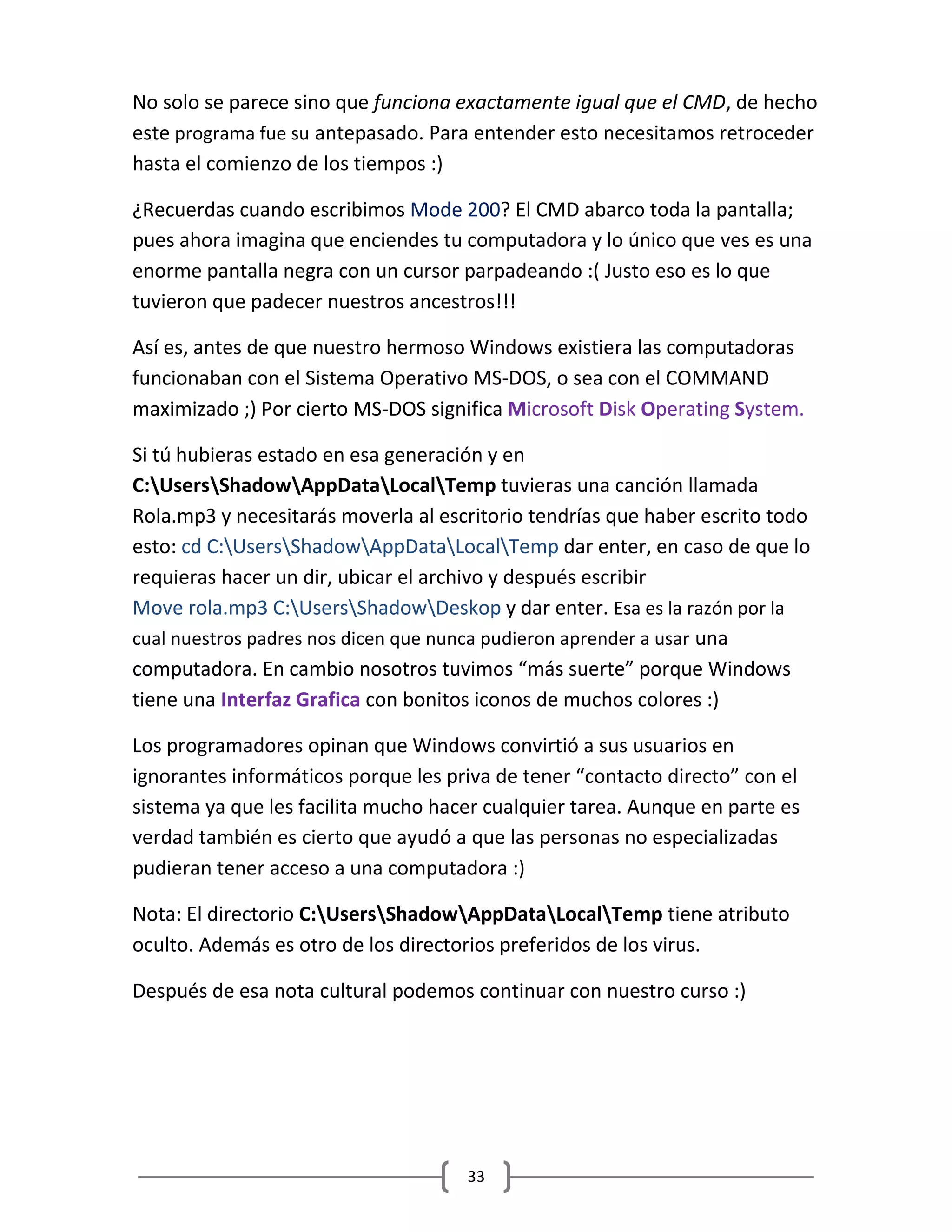 33
No solo se parece sino que funciona exactamente igual que el CMD, de hecho
este programa fue su antepasado. Para entender esto necesitamos retroceder
hasta el comienzo de los tiempos :)
¿Recuerdas cuando escribimos Mode 200? El CMD abarco toda la pantalla;
pues ahora imagina que enciendes tu computadora y lo único que ves es una
enorme pantalla negra con un cursor parpadeando :( Justo eso es lo que
tuvieron que padecer nuestros ancestros!!!
Así es, antes de que nuestro hermoso Windows existiera las computadoras
funcionaban con el Sistema Operativo MS-DOS, o sea con el COMMAND
maximizado ;) Por cierto MS-DOS significa Microsoft Disk Operating System.
Si tú hubieras estado en esa generación y en
C:UsersShadowAppDataLocalTemp tuvieras una canción llamada
Rola.mp3 y necesitarás moverla al escritorio tendrías que haber escrito todo
esto: cd C:UsersShadowAppDataLocalTemp dar enter, en caso de que lo
requieras hacer un dir, ubicar el archivo y después escribir
Move rola.mp3 C:UsersShadowDeskop y dar enter. Esa es la razón por la
cual nuestros padres nos dicen que nunca pudieron aprender a usar una
computadora. En cambio nosotros tuvimos “más suerte” porque Windows
tiene una Interfaz Grafica con bonitos iconos de muchos colores :)
Los programadores opinan que Windows convirtió a sus usuarios en
ignorantes informáticos porque les priva de tener “contacto directo” con el
sistema ya que les facilita mucho hacer cualquier tarea. Aunque en parte es
verdad también es cierto que ayudó a que las personas no especializadas
pudieran tener acceso a una computadora :)
Nota: El directorio C:UsersShadowAppDataLocalTemp tiene atributo
oculto. Además es otro de los directorios preferidos de los virus.
Después de esa nota cultural podemos continuar con nuestro curso :)
 