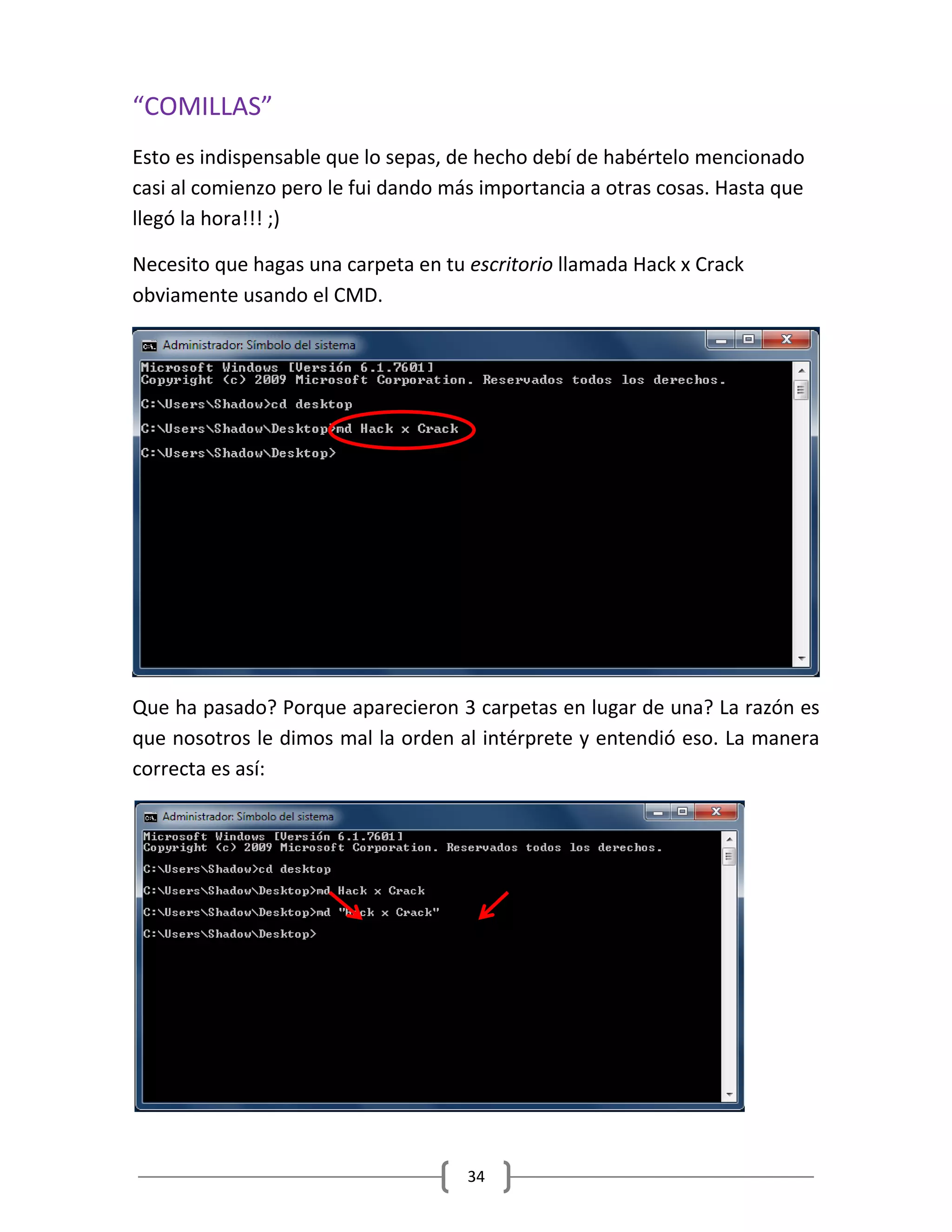 34
“COMILLAS”
Esto es indispensable que lo sepas, de hecho debí de habértelo mencionado
casi al comienzo pero le fui dando más importancia a otras cosas. Hasta que
llegó la hora!!! ;)
Necesito que hagas una carpeta en tu escritorio llamada Hack x Crack
obviamente usando el CMD.
Que ha pasado? Porque aparecieron 3 carpetas en lugar de una? La razón es
que nosotros le dimos mal la orden al intérprete y entendió eso. La manera
correcta es así:
 