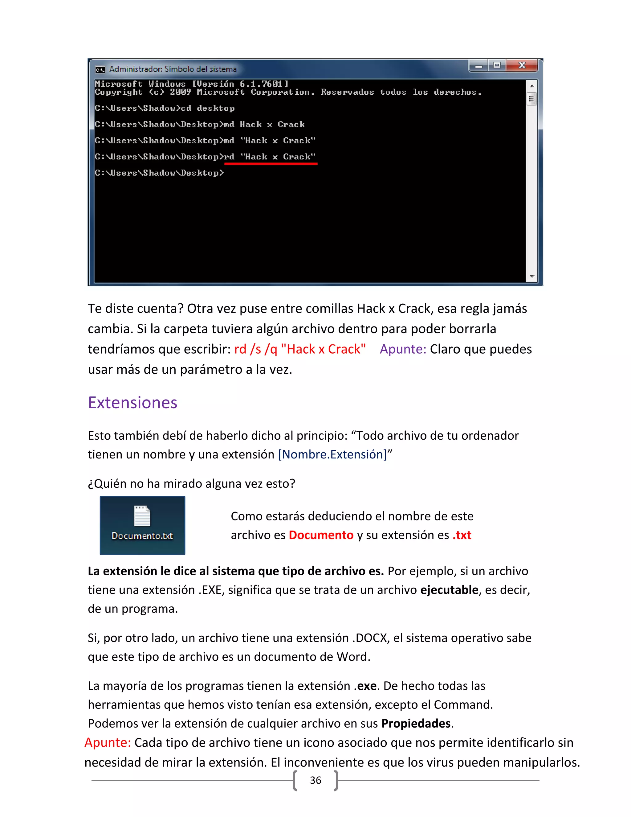 36
Te diste cuenta? Otra vez puse entre comillas Hack x Crack, esa regla jamás
cambia. Si la carpeta tuviera algún archivo dentro para poder borrarla
tendríamos que escribir: rd /s /q "Hack x Crack" Apunte: Claro que puedes
usar más de un parámetro a la vez.
Extensiones
Esto también debí de haberlo dicho al principio: “Todo archivo de tu ordenador
tienen un nombre y una extensión [Nombre.Extensión]”
¿Quién no ha mirado alguna vez esto?
La extensión le dice al sistema que tipo de archivo es. Por ejemplo, si un archivo
tiene una extensión .EXE, significa que se trata de un archivo ejecutable, es decir,
de un programa.
Si, por otro lado, un archivo tiene una extensión .DOCX, el sistema operativo sabe
que este tipo de archivo es un documento de Word.
La mayoría de los programas tienen la extensión .exe. De hecho todas las
herramientas que hemos visto tenían esa extensión, excepto el Command.
Podemos ver la extensión de cualquier archivo en sus Propiedades.
Como estarás deduciendo el nombre de este
archivo es Documento y su extensión es .txt
Apunte: Cada tipo de archivo tiene un icono asociado que nos permite identificarlo sin
necesidad de mirar la extensión. El inconveniente es que los virus pueden manipularlos.
 