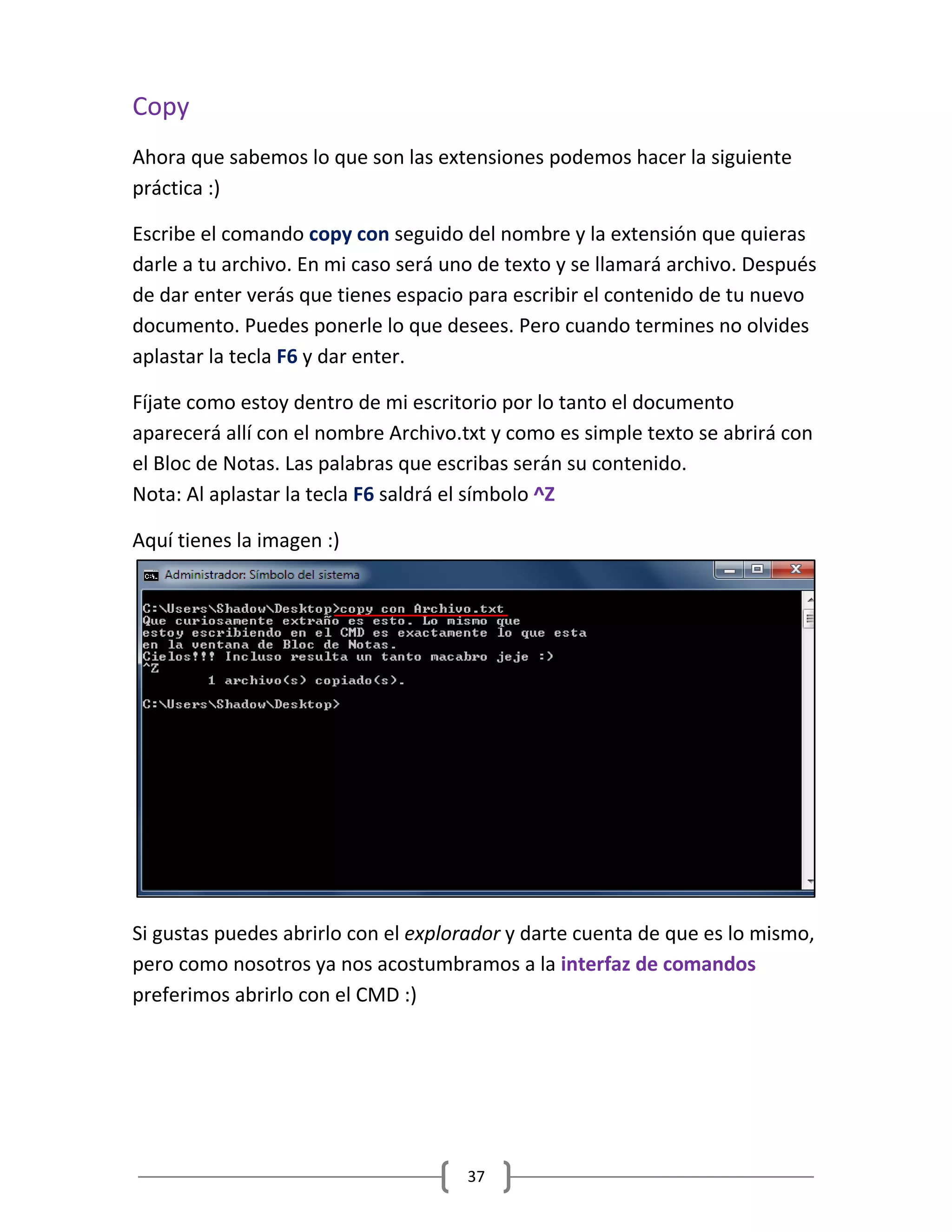 37
Copy
Ahora que sabemos lo que son las extensiones podemos hacer la siguiente
práctica :)
Escribe el comando copy con seguido del nombre y la extensión que quieras
darle a tu archivo. En mi caso será uno de texto y se llamará archivo. Después
de dar enter verás que tienes espacio para escribir el contenido de tu nuevo
documento. Puedes ponerle lo que desees. Pero cuando termines no olvides
aplastar la tecla F6 y dar enter.
Fíjate como estoy dentro de mi escritorio por lo tanto el documento
aparecerá allí con el nombre Archivo.txt y como es simple texto se abrirá con
el Bloc de Notas. Las palabras que escribas serán su contenido.
Nota: Al aplastar la tecla F6 saldrá el símbolo ^Z
Aquí tienes la imagen :)
Si gustas puedes abrirlo con el explorador y darte cuenta de que es lo mismo,
pero como nosotros ya nos acostumbramos a la interfaz de comandos
preferimos abrirlo con el CMD :)
 