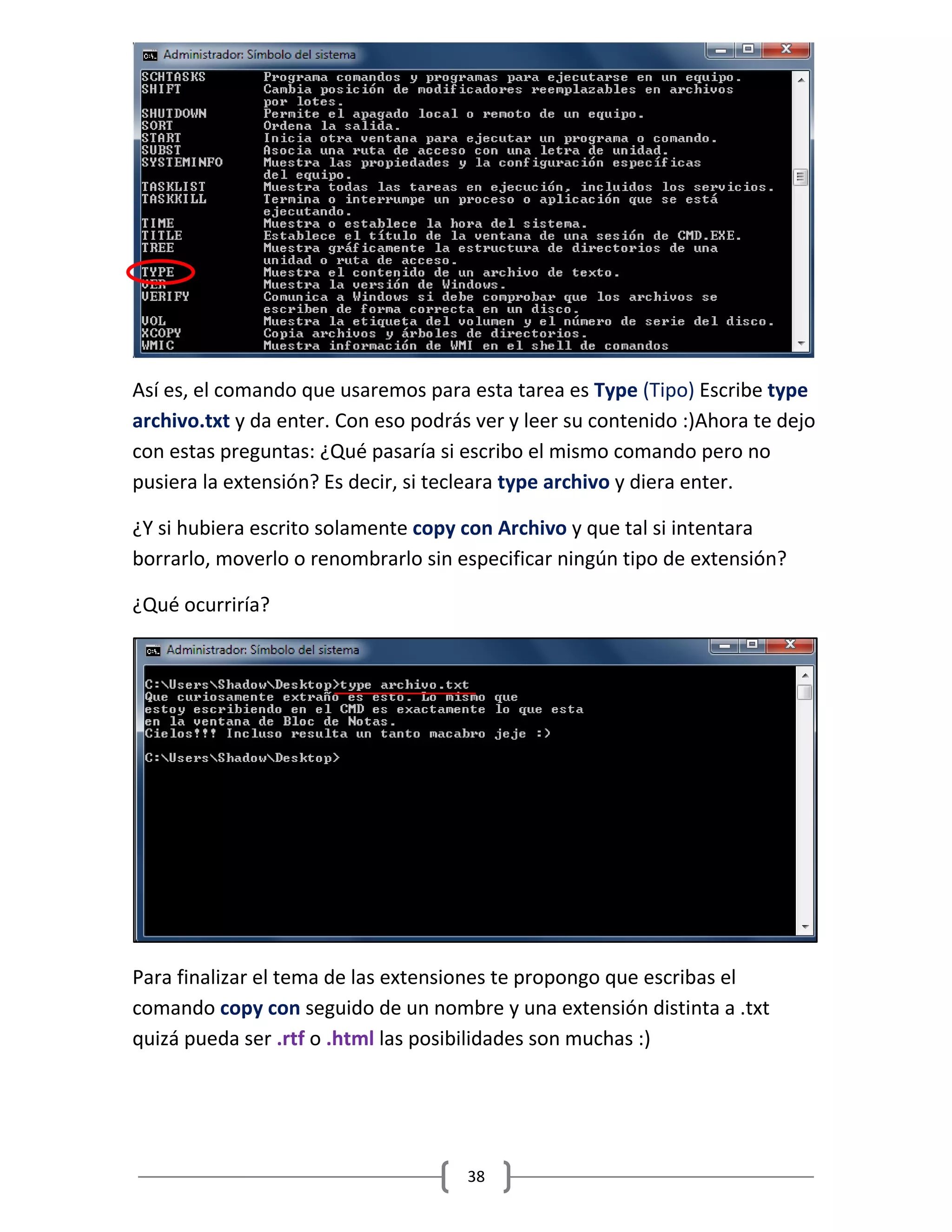 38
Así es, el comando que usaremos para esta tarea es Type (Tipo) Escribe type
archivo.txt y da enter. Con eso podrás ver y leer su contenido :)Ahora te dejo
con estas preguntas: ¿Qué pasaría si escribo el mismo comando pero no
pusiera la extensión? Es decir, si tecleara type archivo y diera enter.
¿Y si hubiera escrito solamente copy con Archivo y que tal si intentara
borrarlo, moverlo o renombrarlo sin especificar ningún tipo de extensión?
¿Qué ocurriría?
Para finalizar el tema de las extensiones te propongo que escribas el
comando copy con seguido de un nombre y una extensión distinta a .txt
quizá pueda ser .rtf o .html las posibilidades son muchas :)
 