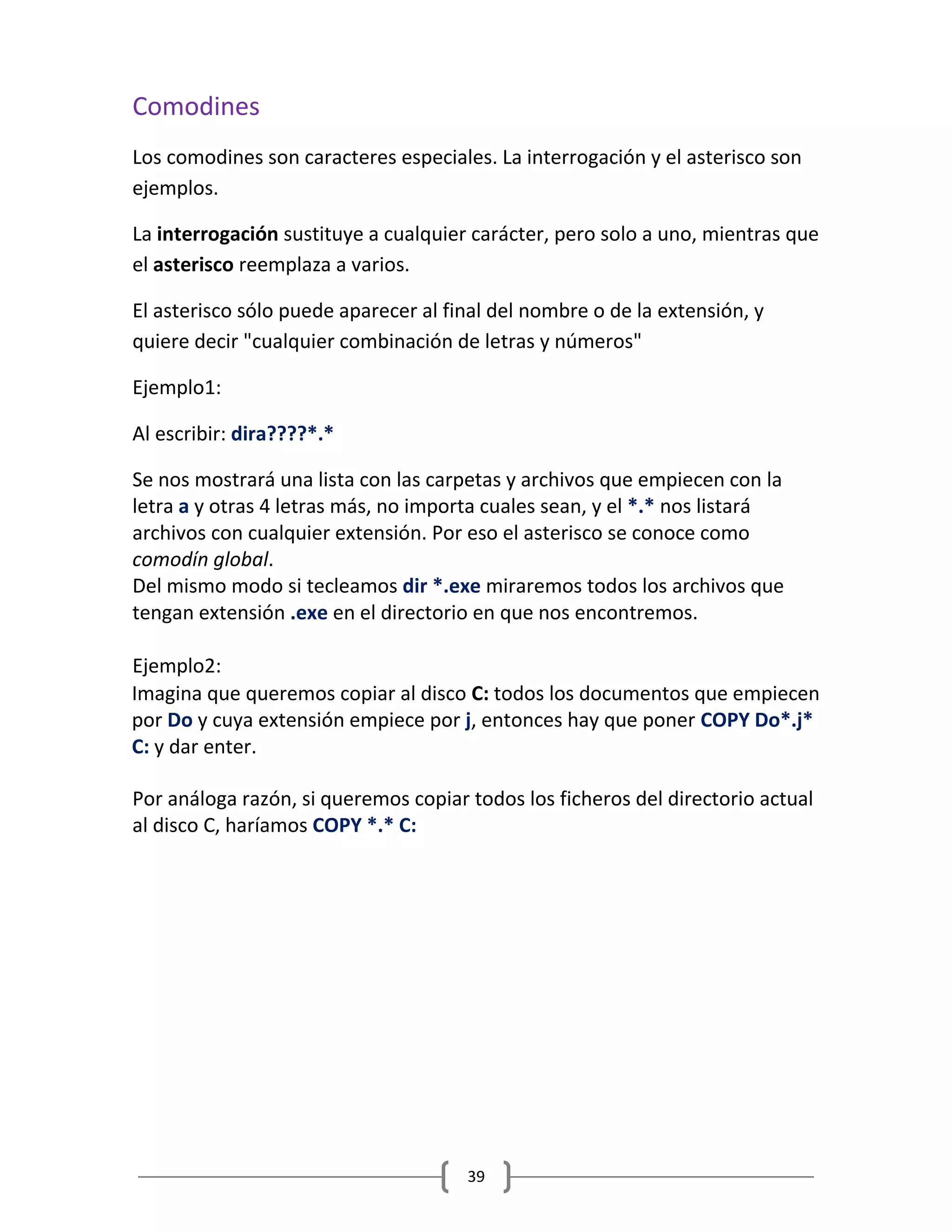 39
Comodines
Los comodines son caracteres especiales. La interrogación y el asterisco son
ejemplos.
La interrogación sustituye a cualquier carácter, pero solo a uno, mientras que
el asterisco reemplaza a varios.
El asterisco sólo puede aparecer al final del nombre o de la extensión, y
quiere decir "cualquier combinación de letras y números"
Ejemplo1:
Al escribir: dira????*.*
Se nos mostrará una lista con las carpetas y archivos que empiecen con la
letra a y otras 4 letras más, no importa cuales sean, y el *.* nos listará
archivos con cualquier extensión. Por eso el asterisco se conoce como
comodín global.
Del mismo modo si tecleamos dir *.exe miraremos todos los archivos que
tengan extensión .exe en el directorio en que nos encontremos.
Ejemplo2:
Por análoga razón, si queremos copiar todos los ficheros del directorio actual
al disco C, haríamos COPY *.* C:
Imagina que queremos copiar al disco C: todos los documentos que empiecen
por Do y cuya extensión empiece por j, entonces hay que poner COPY Do*.j*
C: y dar enter.
 