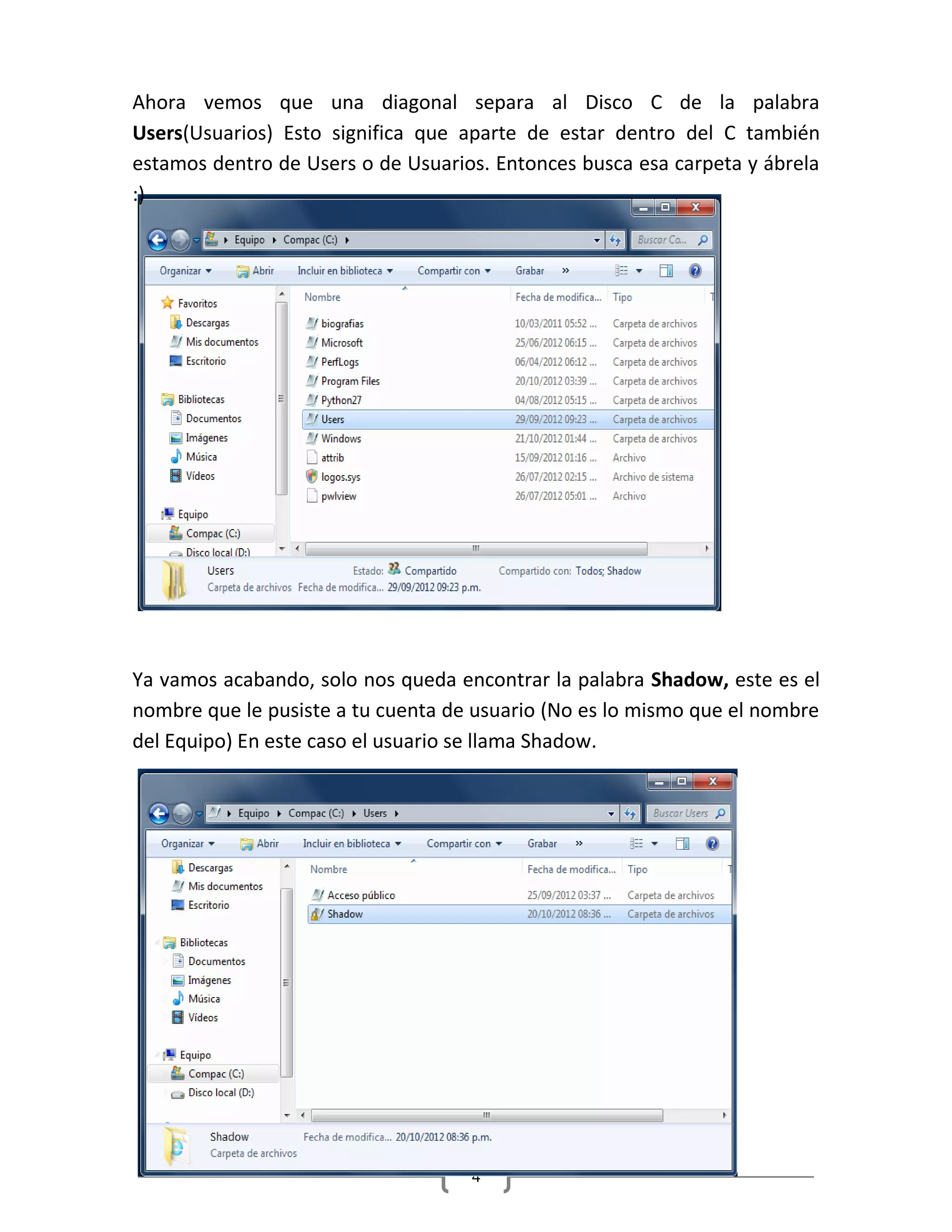 4
Ahora vemos que una diagonal separa al Disco C de la palabra
Users(Usuarios) Esto significa que aparte de estar dentro del C también
estamos dentro de Users o de Usuarios. Entonces busca esa carpeta y ábrela
:)
Ya vamos acabando, solo nos queda encontrar la palabra Shadow, este es el
nombre que le pusiste a tu cuenta de usuario (No es lo mismo que el nombre
del Equipo) En este caso el usuario se llama Shadow.
 