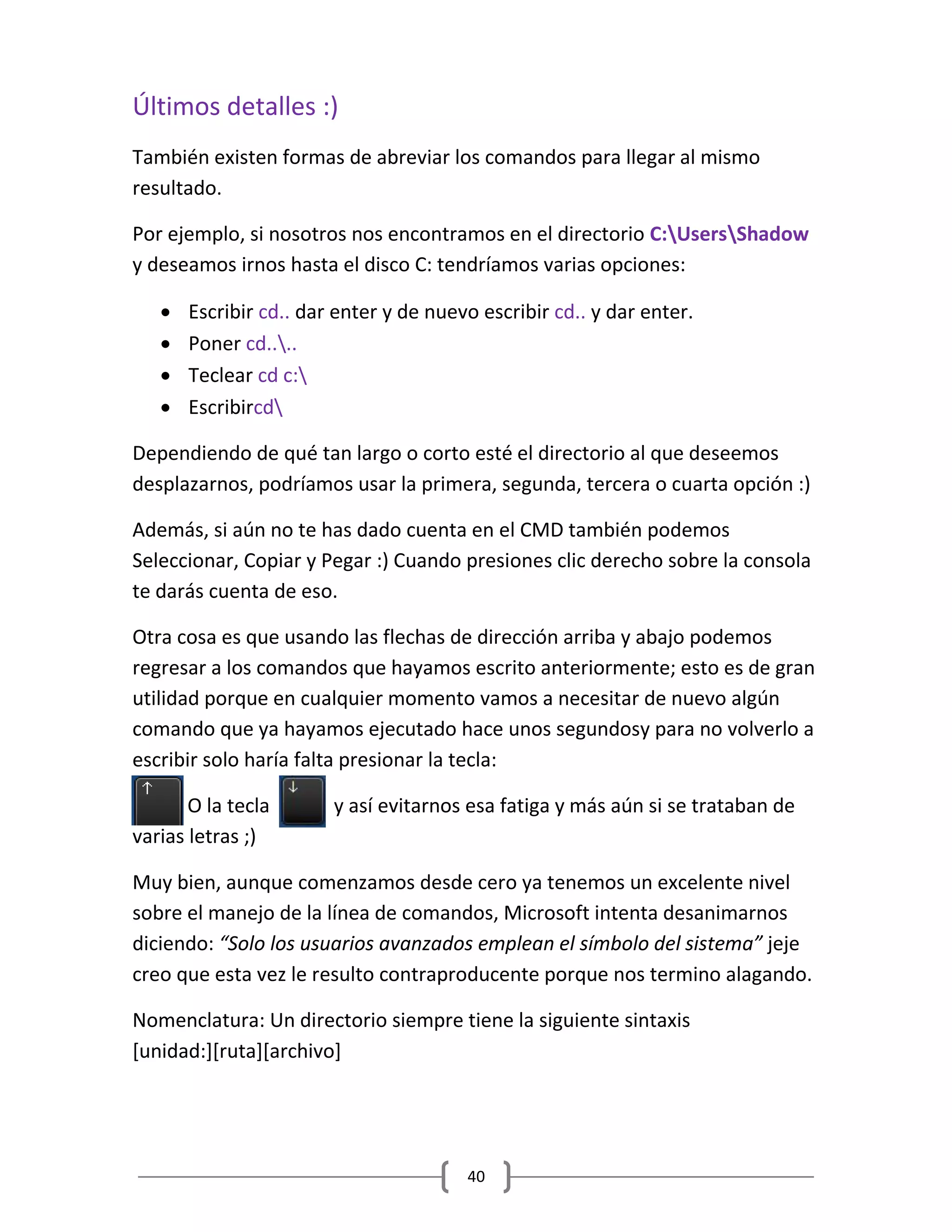 40
Últimos detalles :)
También existen formas de abreviar los comandos para llegar al mismo
resultado.
Por ejemplo, si nosotros nos encontramos en el directorio C:UsersShadow
y deseamos irnos hasta el disco C: tendríamos varias opciones:
 Escribir cd.. dar enter y de nuevo escribir cd.. y dar enter.
 Poner cd....
 Teclear cd c:
 Escribircd
Dependiendo de qué tan largo o corto esté el directorio al que deseemos
desplazarnos, podríamos usar la primera, segunda, tercera o cuarta opción :)
Además, si aún no te has dado cuenta en el CMD también podemos
Seleccionar, Copiar y Pegar :) Cuando presiones clic derecho sobre la consola
te darás cuenta de eso.
Otra cosa es que usando las flechas de dirección arriba y abajo podemos
regresar a los comandos que hayamos escrito anteriormente; esto es de gran
utilidad porque en cualquier momento vamos a necesitar de nuevo algún
comando que ya hayamos ejecutado hace unos segundosy para no volverlo a
escribir solo haría falta presionar la tecla:
O la tecla y así evitarnos esa fatiga y más aún si se trataban de
varias letras ;)
Muy bien, aunque comenzamos desde cero ya tenemos un excelente nivel
sobre el manejo de la línea de comandos, Microsoft intenta desanimarnos
diciendo: “Solo los usuarios avanzados emplean el símbolo del sistema” jeje
creo que esta vez le resulto contraproducente porque nos termino alagando.
Nomenclatura: Un directorio siempre tiene la siguiente sintaxis
[unidad:][ruta][archivo]
 