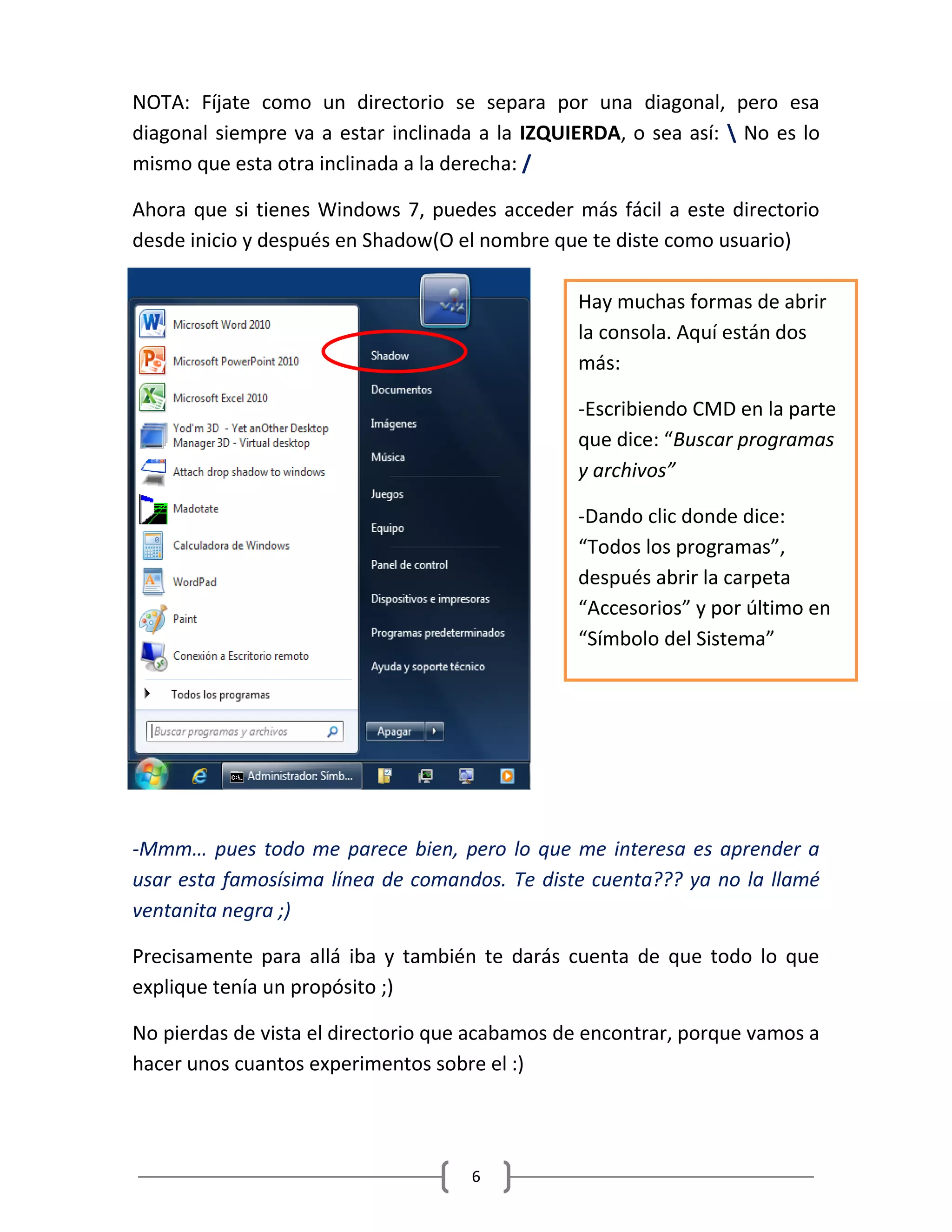 6
NOTA: Fíjate como un directorio se separa por una diagonal, pero esa
diagonal siempre va a estar inclinada a la IZQUIERDA, o sea así:  No es lo
mismo que esta otra inclinada a la derecha: /
Ahora que si tienes Windows 7, puedes acceder más fácil a este directorio
desde inicio y después en Shadow(O el nombre que te diste como usuario)
-Mmm… pues todo me parece bien, pero lo que me interesa es aprender a
usar esta famosísima línea de comandos. Te diste cuenta??? ya no la llamé
ventanita negra ;)
Precisamente para allá iba y también te darás cuenta de que todo lo que
explique tenía un propósito ;)
No pierdas de vista el directorio que acabamos de encontrar, porque vamos a
hacer unos cuantos experimentos sobre el :)
Hay muchas formas de abrir
la consola. Aquí están dos
más:
-Escribiendo CMD en la parte
que dice: “Buscar programas
y archivos”
-Dando clic donde dice:
“Todos los programas”,
después abrir la carpeta
“Accesorios” y por último en
“Símbolo del Sistema”
 