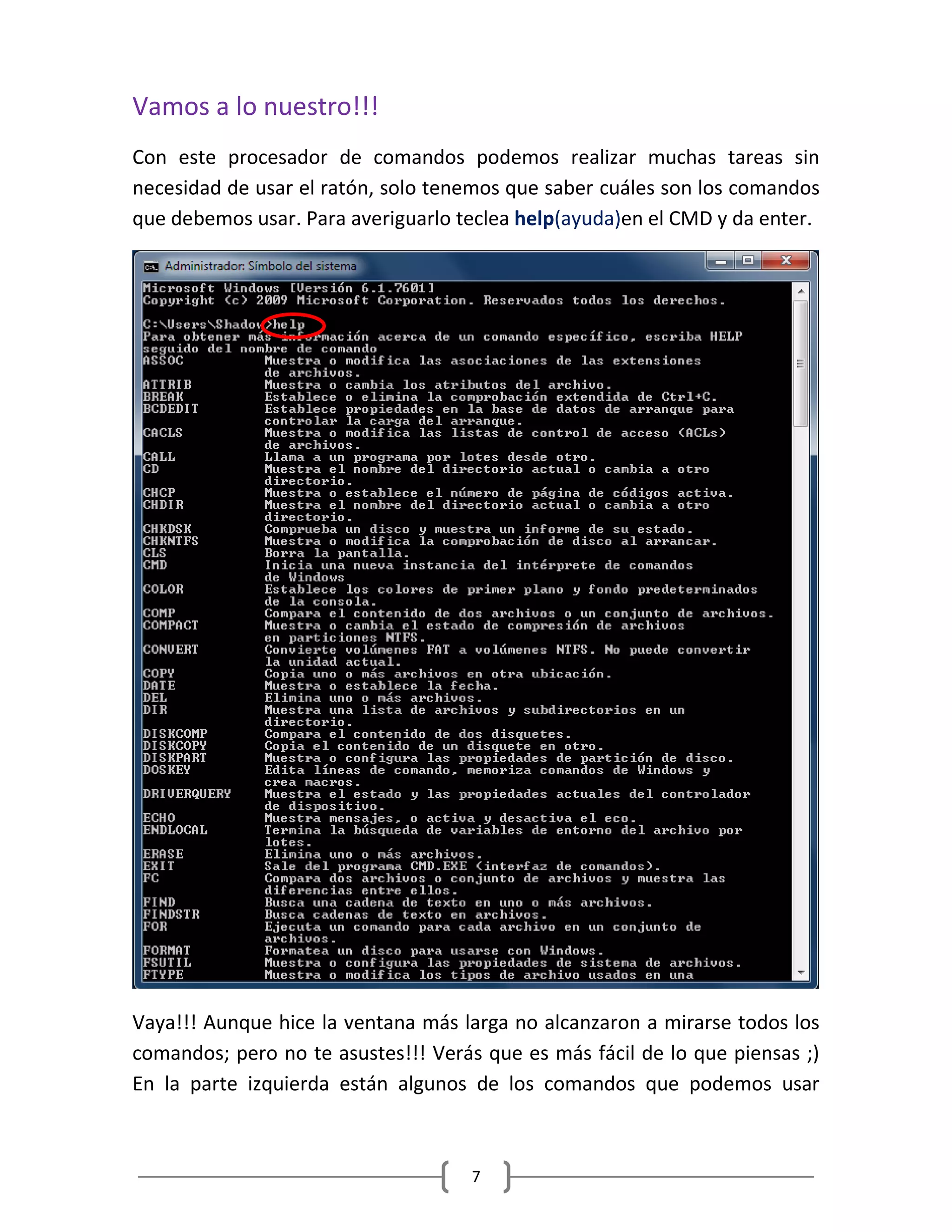 7
Vamos a lo nuestro!!!
Con este procesador de comandos podemos realizar muchas tareas sin
necesidad de usar el ratón, solo tenemos que saber cuáles son los comandos
que debemos usar. Para averiguarlo teclea help(ayuda)en el CMD y da enter.
Vaya!!! Aunque hice la ventana más larga no alcanzaron a mirarse todos los
comandos; pero no te asustes!!! Verás que es más fácil de lo que piensas ;)
En la parte izquierda están algunos de los comandos que podemos usar
 