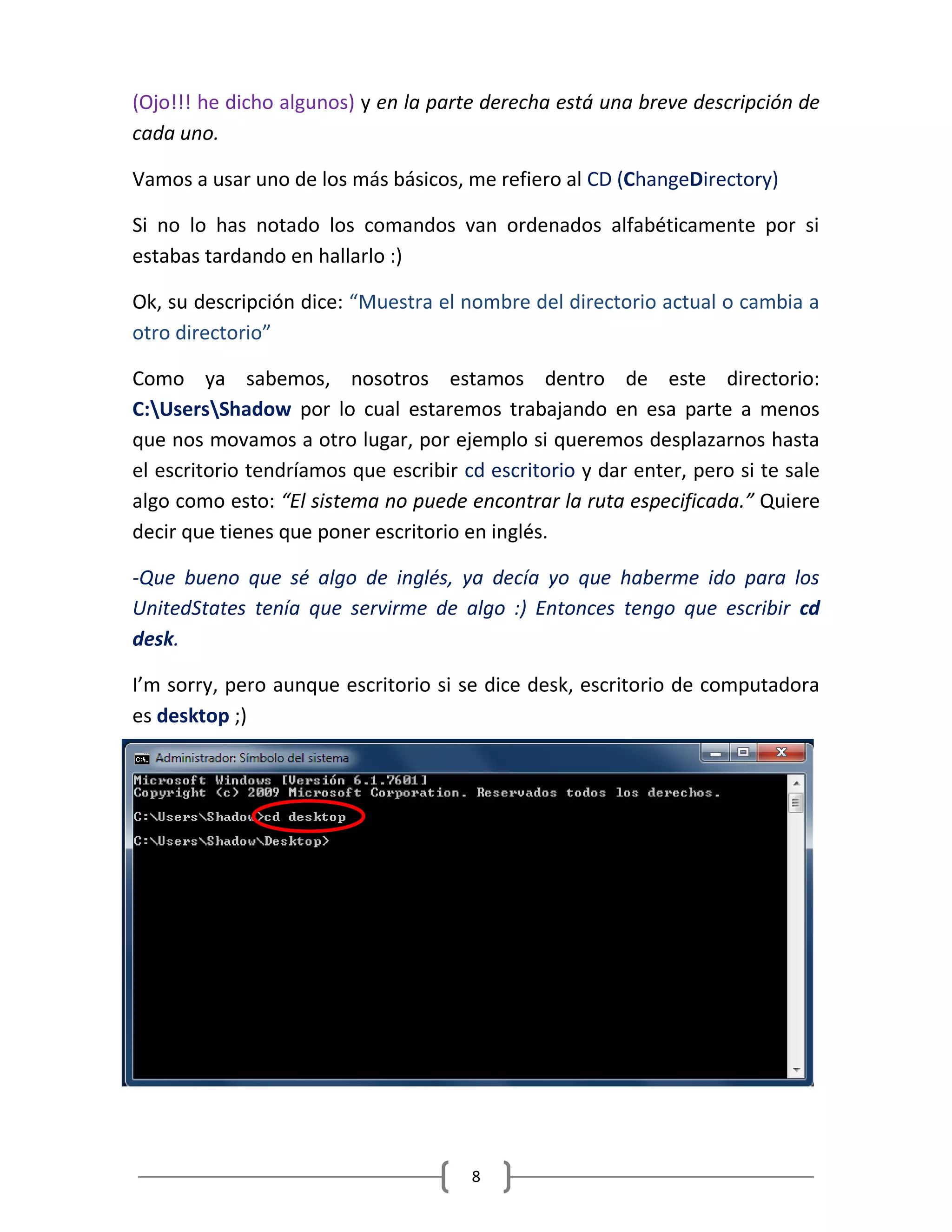 8
(Ojo!!! he dicho algunos) y en la parte derecha está una breve descripción de
cada uno.
Vamos a usar uno de los más básicos, me refiero al CD (ChangeDirectory)
Si no lo has notado los comandos van ordenados alfabéticamente por si
estabas tardando en hallarlo :)
Ok, su descripción dice: “Muestra el nombre del directorio actual o cambia a
otro directorio”
Como ya sabemos, nosotros estamos dentro de este directorio:
C:UsersShadow por lo cual estaremos trabajando en esa parte a menos
que nos movamos a otro lugar, por ejemplo si queremos desplazarnos hasta
el escritorio tendríamos que escribir cd escritorio y dar enter, pero si te sale
algo como esto: “El sistema no puede encontrar la ruta especificada.” Quiere
decir que tienes que poner escritorio en inglés.
-Que bueno que sé algo de inglés, ya decía yo que haberme ido para los
UnitedStates tenía que servirme de algo :) Entonces tengo que escribir cd
desk.
I’m sorry, pero aunque escritorio si se dice desk, escritorio de computadora
es desktop ;)
 