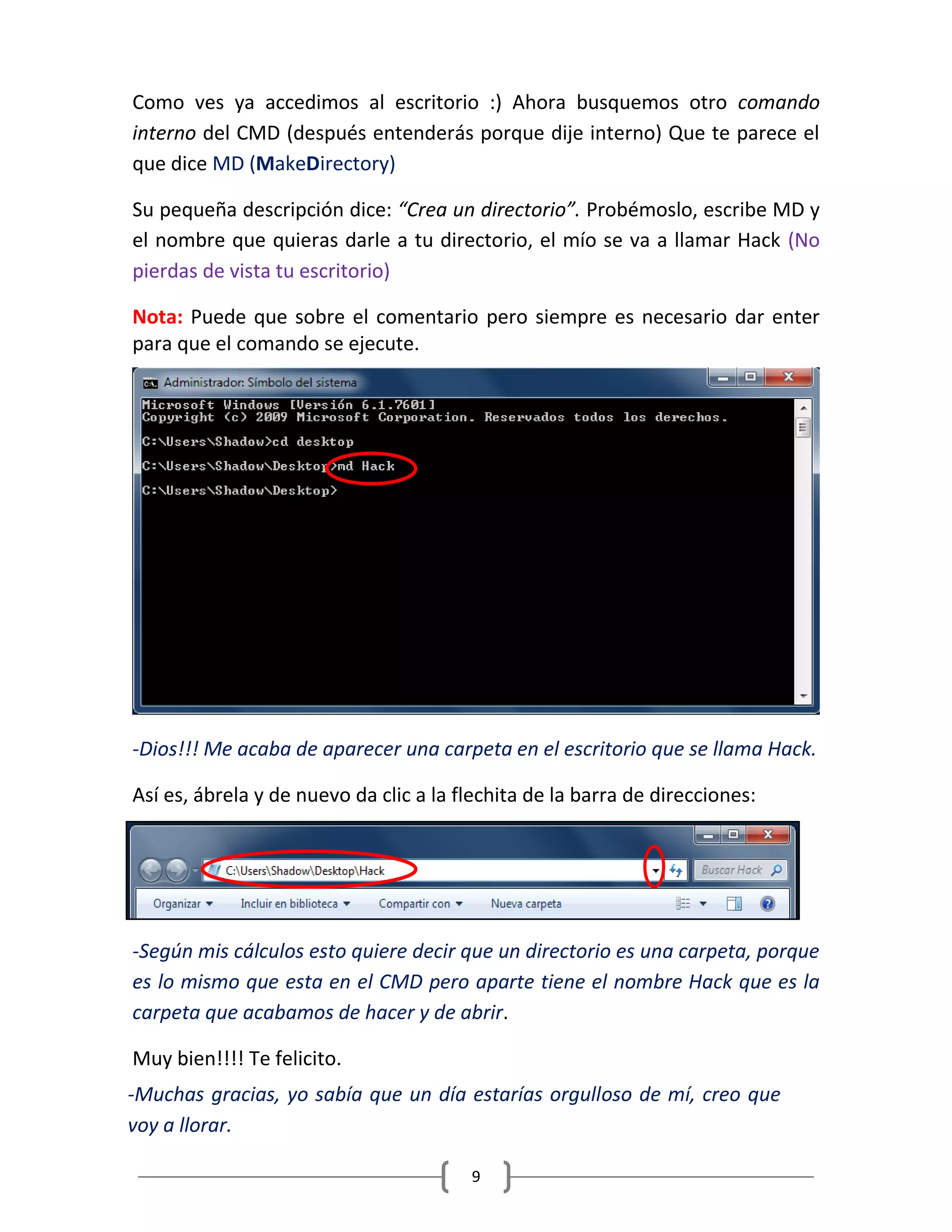 9
Como ves ya accedimos al escritorio :) Ahora busquemos otro comando
interno del CMD (después entenderás porque dije interno) Que te parece el
que dice MD (MakeDirectory)
Su pequeña descripción dice: “Crea un directorio”. Probémoslo, escribe MD y
el nombre que quieras darle a tu directorio, el mío se va a llamar Hack (No
pierdas de vista tu escritorio)
Nota: Puede que sobre el comentario pero siempre es necesario dar enter
para que el comando se ejecute.
-Dios!!! Me acaba de aparecer una carpeta en el escritorio que se llama Hack.
Así es, ábrela y de nuevo da clic a la flechita de la barra de direcciones:
-Según mis cálculos esto quiere decir que un directorio es una carpeta, porque
es lo mismo que esta en el CMD pero aparte tiene el nombre Hack que es la
carpeta que acabamos de hacer y de abrir.
Muy bien!!!! Te felicito.
-Muchas gracias, yo sabía que un día estarías orgulloso de mí, creo que
voy a llorar.
 