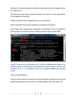 23
obtienes el mismo resultado si escribes cd desktop das enter y luego escribes
dir y das enter ;)
Pero pareciera que este comando funciona muy bien sin usar parámetros.
Pero hagamos una prueba.
Oculta la carpeta Hack y después haz un dir al escritorio.
Qué ha pasado?? Pues que la carpeta ya no aparece en la lista :(
Para poder verla necesitamos acompañar el comando dir de un parámetro
que nos deje ver archivos ocultos. Anda que esperas para escribir dir/?
-Aaah!!! Gracias por encontrarlo por mí ;) debo usar dir /a para poder ver la
carpeta porque la descripción del parámetro dice que muestra archivos con
atributos H, S, R… y el atributo H viene de la palabra Hidden que significa
oculto.
Vaya, sin comentarios ;)
Como te diste cuenta el comando dir tiene bastantes parámetros que no los
explicaré porque te me vas a dormir :) mejor juega tu solito con cada uno.
 