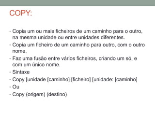 COPY: 
• Copia um ou mais ficheiros de um caminho para o outro, 
na mesma unidade ou entre unidades diferentes. 
• Copia um ficheiro de um caminho para outro, com o outro 
nome. 
• Faz uma fusão entre vários ficheiros, criando um só, e 
com um único nome. 
• Sintaxe 
• Copy [unidade [caminho] [ficheiro] [unidade: [caminho] 
• Ou 
• Copy (origem) (destino) 
 