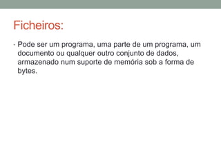 Ficheiros: 
• Pode ser um programa, uma parte de um programa, um 
documento ou qualquer outro conjunto de dados, 
armazenado num suporte de memória sob a forma de 
bytes. 
 