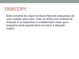 DISKCOPY 
• Este comando faz cópia de discos flexíveis (disquetes) de 
uma unidade para outra. Caso só tenha uma unidade de 
disquete é só especificar a unidade duas vezes que o 
programa avisa quando deve-se inserir a disquete 
virgem. 
 