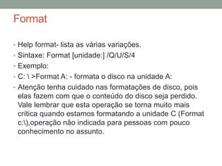 Format 
• Help format- lista as várias variações. 
• Sintaxe: Format [unidade:] /Q/U/S/4 
• Exemplo: 
• C:  >Format A: - formata o disco na unidade A: 
• Atenção tenha cuidado nas formatações de disco, pois 
elas fazem com que o conteúdo do disco seja perdido. 
Vale lembrar que esta operação se torna muito mais 
crítica quando estamos formatando a unidade C (Format 
c:),operação não indicada para pessoas com pouco 
conhecimento no assunto. 
 